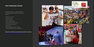 CIBC PANAMAZING SQUARE
PanAmazing Square’s jam-packed schedule of
events and dedicated zones had a something for
everyone.
• Massive LED screen
• Hundreds of chairs
• Kidsport KidZone
• Device charging station
• Sport Celebrity meet-and-greets
• PanAmazing entertainment
• Message wall
• Free event tickets to CIBC customers
• Free swag: flags, plush toys, sunglassses
Watch the Torch Relay video, the lead-up to the Pan Am Games
https://vimeo.com/153459663?from=outro-embed
 