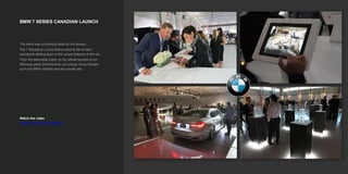 BMW 7 SERIES CANADIAN LAUNCH
Watch the video
https://vimeo.com/153459663
The event was a luxurious feast for the senses.
The 7 Senses of Luxury theme came to life at each
touchpoint relating back to the unique features of the car.
From the delectable foods, to the refined sounds of our
Steinway piano performance, our unique venue housed
up to ten BMW vehicles and two private jets.
 