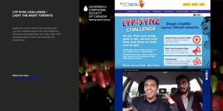 LYP SYNC CHALLENGE /
LIGHT THE NIGHT TORONTO
Watch the video
https://vimeo.com/153813416
Supporters of blood cancers were directed to the
Lyp-Sync Challenge page on the LightTheNight.ca.
There they could upload their own video, watch other
participant videos, vote for their favourites and
donate funds.
 