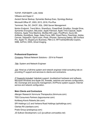 TCP/IP, POP/SMTP, LAN, WAN
VMware and Hyper-V
Axcient Server Backup, Symantec Backup Exec, Synology Backup
Microsoft Office 97, 2003, 2013, 2016, Pro-Plus
Terminial, File, DC, DHCP, SQL, DNS Server Management
Norton Endpoint, Trend Micro, ShareSync, PowerShell, DropBox, Google Drive,
Symantec Encryption, BitLocker, Apple FileVault, Apple Time Capsule, Apple
Extreme, Apple Time Machine, McAfee MX Logic, ProofPoint, Azure AD,
AirMedia, QuickBook, Sage, Sales Force, MRI, Great Plains, Peachtree, Adobe,
Canvas, SwipedOn, Dymo scan, iPads, iPhones, Samsung Galaxy, MS Surface
Pro, Apple TV, Skype/Lync Business, PBX 2.0, HP/Toshiba/Minolta Copiers,
SMB, AirPrint, OWA, Ghost Imaging.
Professional Experience
Company: Robust Network Solutions – 2014 to Present
Title: System and Network Engineer
Job: Hired as a full-time system and network engineer initial consulting role on
providing IT support and services to clients and contractors.
IT Supports Included: helpdesk support, troubleshoot hardware and software,
Microsoft Windows and Apple OS, firewalls, switches and servers configuration,
AD, Exchange and accounts management, AV/Phone system support, Internet
service and network configuration.
Main Clients and Contractors
Allergen Research/ Aimmune Therapeutics (Aimmune.com)
TSG Consumers Partners (tsgconsumer.com)
Kohlberg Kravis Roberts (kkr.com)
SPI Holdings LLC and Verbena Road Holdings (spiholdings.com)
Claritas RX (claritasrx.com)
Prado Group (pradogroup.com)
JS Sullivan Development, LLC (js-sullivan.comcastbiz.net)
 
