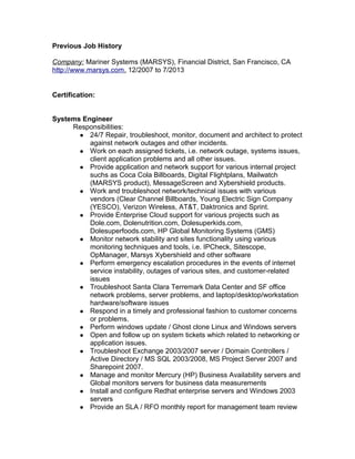 Previous Job History
Company: Mariner Systems (MARSYS), Financial District, San Francisco, CA
http://www.marsys.com. 12/2007 to 7/2013
Certification:
Systems Engineer
Responsibilities:
● 24/7 Repair, troubleshoot, monitor, document and architect to protect
against network outages and other incidents.
● Work on each assigned tickets, i.e. network outage, systems issues,
client application problems and all other issues.
● Provide application and network support for various internal project
suchs as Coca Cola Billboards, Digital Flightplans, Mailwatch
(MARSYS product), MessageScreen and Xybershield products.
● Work and troubleshoot network/technical issues with various
vendors (Clear Channel Billboards, Young Electric Sign Company
(YESCO), Verizon Wireless, AT&T, Daktronics and Sprint.
● Provide Enterprise Cloud support for various projects such as
Dole.com, Dolenutrition.com, Dolesuperkids.com,
Dolesuperfoods.com, HP Global Monitoring Systems (GMS)
● Monitor network stability and sites functionality using various
monitoring techniques and tools, i.e. IPCheck, Sitescope,
OpManager, Marsys Xybershield and other software
● Perform emergency escalation procedures in the events of internet
service instability, outages of various sites, and customer-related
issues
● Troubleshoot Santa Clara Terremark Data Center and SF office
network problems, server problems, and laptop/desktop/workstation
hardware/software issues
● Respond in a timely and professional fashion to customer concerns
or problems.
● Perform windows update / Ghost clone Linux and Windows servers
● Open and follow up on system tickets which related to networking or
application issues.
● Troubleshoot Exchange 2003/2007 server / Domain Controllers /
Active Directory / MS SQL 2003/2008, MS Project Server 2007 and
Sharepoint 2007.
● Manage and monitor Mercury (HP) Business Availability servers and
Global monitors servers for business data measurements
● Install and configure Redhat enterprise servers and Windows 2003
servers
● Provide an SLA / RFO monthly report for management team review
 