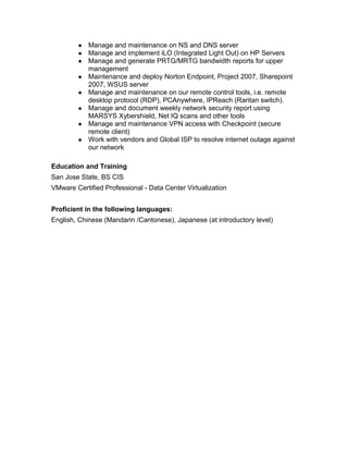 ● Manage and maintenance on NS and DNS server
● Manage and implement iLO (Integrated Light Out) on HP Servers
● Manage and generate PRTG/MRTG bandwidth reports for upper
management
● Maintenance and deploy Norton Endpoint, Project 2007, Sharepoint
2007, WSUS server
● Manage and maintenance on our remote control tools, i.e. remote
desktop protocol (RDP), PCAnywhere, IPReach (Raritan switch).
● Manage and document weekly network security report using
MARSYS Xybershield, Net IQ scans and other tools
● Manage and maintenance VPN access with Checkpoint (secure
remote client)
● Work with vendors and Global ISP to resolve internet outage against
our network
Education and Training
San Jose State, BS CIS
VMware Certified Professional - Data Center Virtualization
Proficient in the following languages:
English, Chinese (Mandarin /Cantonese), Japanese (at introductory level)
 