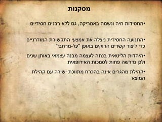 ‫מסקנות‬
•‫באמריקה‬ ‫ונשמה‬ ‫חיה‬ ‫החסידות‬,‫חסידיים‬ ‫רבנים‬ ‫ללא‬ ‫גם‬
•‫שנים‬ ‫באותן‬ ‫עצמאי‬ ‫מבנה‬ ‫לעצמה‬ ‫בנתה‬ ‫הליטאית‬ ‫היהדות‬
‫האירופאית‬ ‫לסמכות‬ ‫פחות‬ ‫נדרשה‬ ‫ולכן‬
•‫קהילת‬ ‫עם‬ ‫ישירה‬ ‫מתווכת‬ ‫בהכרח‬ ‫אינה‬ ‫מהגרים‬ ‫קהילת‬
‫המוצא‬
•‫המודרניים‬ ‫התקשורת‬ ‫אמצעי‬ ‫את‬ ‫ניצלה‬ ‫החסידית‬ ‫התנועה‬
‫באופן‬ ‫הדוקים‬ ‫קשרים‬ ‫ליצור‬ ‫כדי‬"‫על‬-‫מרחבי‬"
 