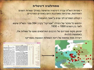 ‫דיגיטלית‬ ‫מתודולוגיה‬
•‫אלו‬ ‫שאלות‬ ‫על‬ ‫שענו‬ ‫האירופאים‬ ‫הרבנים‬ ‫של‬ ‫מגוריהם‬ ‫מקום‬ ‫סימון‬,
‫באמצעות‬ArcGIS
•‫באמריקה‬ ‫הנוגעות‬ ‫השאלות‬ ‫ריכוז‬ ‫של‬ ‫צפיפות‬ ‫מפת‬ ‫יצירת‬
•‫המילה‬ ‫של‬ ‫אזכור‬ ‫כל‬ ‫חיפוש‬"‫אמריקה‬"‫בקרב‬594‫השו‬ ‫ספרי‬"‫שיצאו‬ ‫ת‬
‫השנים‬ ‫בין‬ ‫לאור‬1890‫ו‬-1930.
•‫השו‬ ‫ספרות‬"‫השנים‬ ‫עשרות‬ ‫במהלך‬ ‫מרשימה‬ ‫דיגיטציה‬ ‫עברה‬ ‫ת‬
‫האחרונות‬,‫המרכזיים‬ ‫באתרים‬ ‫היום‬ ‫מאורכבת‬ ‫ומרביתה‬.
•‫ב‬ ‫שנים‬ ‫לפי‬ ‫הספרים‬ ‫קטלוג‬"‫החוכמה‬ ‫אוצר‬."
 