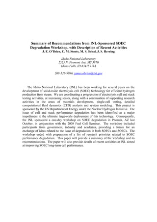 Summary of Recommendations from INL-Sponsored SOEC
      Degradation Workshop, with Description of Recent Activities
               J. E. O’Brien, C. M. Stoots, M. S. Sohal, J. S. Herring

                              Idaho National Laboratory
                            2525 N. Fremont Ave, MS 3870
                              Idaho Falls, ID 83415 USA

                         208-526-9096, james.obrien@inl.gov



    The Idaho National Laboratory (INL) has been working for several years on the
development of solid-oxide electrolysis cell (SOEC) technology for efficient hydrogen
production from steam. We are coordinating a progression of electrolysis cell and stack
testing activities, at increasing scales, along with a continuation of supporting research
activities in the areas of materials development, single-cell testing, detailed
computational fluid dynamics (CFD) analysis and system modeling. This project is
sponsored by the US Department of Energy under the Nuclear Hydrogen Initiative. The
issue of cell and stack performance degradation has been identified as a major
impediment to the ultimate large-scale deployment of this technology. Consequently,
the INL sponsored a one-day workshop on SOEC degradation in Phoenix, AZ last
October, in conjunction with the 2008 Fuel Cell Seminar. The workshop included
participants from government, industry and academia, providing a forum for an
exchange of ideas related to the issue of degradation in both SOFCs and SOECs. The
workshop ended with preparation of a list of research priorities related to SOEC
performance degradation. This paper will provide a summary of the workshop and its
recommendations. The paper will also provide details of recent activities at INL aimed
at improving SOEC long-term cell performance.
 