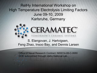 RelHy International Workshop on
High Temperature Electrolysis Limiting Factors
             June 09-10, 2009
            Karlsruhe, Germany




           S. Elangovan, J. Hartvigsen,
     Feng Zhao, Insoo Bay, and Dennis Larsen

     Office of Naval Research Contract: N00014-08-C-0680
     DOE subcontract through Idaho National Lab.
 