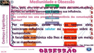 Livro dos Médiuns - Cap. 23 item 244
244 Diante do perigo da obsessão, ocorre perguntar se não é
lastimável ser médium?
Não é a faculdade mediúnica que a provoca?
Não constitui isso uma prova de inconveniência das comunicações
espíritas?
Alma
Inteligência
Mente
Pensamentos
Felizes
Caridade
Vaidade
Egoismo
Amor
Justiça
Infelizes
Orgulho
O
B
S
E
S
S
Ã
O
D
E
S
O
B
S
E
S
S
Ã
O
10 / 24
Por conseguinte, desde todos os tempos eles
exerceram influência salutar ou perniciosa sobre a
humanidade.
A faculdade mediúnica não lhes é mais que um meio
de se manifestarem.
244 Diante do perigo da obsessão, ocorre perguntar se não é
lastimável ser médium?
Não é a faculdade mediúnica que a provoca?
Não constitui isso uma prova de inconveniência das comunicações
espíritas?
Mediunidade e Obsessão
Livro dos Médiuns - Cap. 23 item 244
Seria, pois, erro crer-se que só por meio das comunicações
escritas ou verbais exercem os Espíritos sua influência.
 