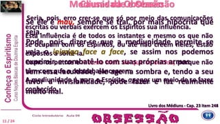 Seria, pois, erro crer-se que só por meio das comunicações
escritas ou verbais exercem os Espíritos sua influência.
Esta influência é de todos os instantes e mesmo os que não
se ocupam com os Espíritos, ou até não creem neles, estão
expostos a sofrê-la.
Como os outros e mesmo mais do que os outros, porque não
têm com que a contrabalancearem.
A mediunidade é, para o Espírito, apenas um meio de se fazer
conhecido.
Se ele é mau, sempre se trai, por mais hipócrita que
seja.
Pode, pois, dizer-se que a mediunidade permite se
veja o inimigo face a face, se assim nos podemos
exprimir, e combatê-lo com suas próprias armas.
sem essa faculdade, ele age na sombra e, tendo a seu
favor a invisibilidade, pode fazer e faz realmente
muito mal.
Causas da ObsessãoMediunidade e Obsessão
Livro dos Médiuns - Cap. 23 item 244Livro dos Médiuns - Cap. 23 item 245
11 / 24
 