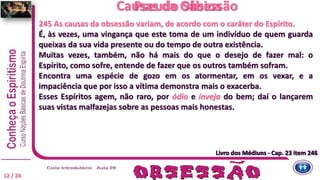 Livro dos Médiuns - Cap. 23 item 246
245 As causas da obsessão variam, de acordo com o caráter do Espírito.
É, às vezes, uma vingança que este toma de um indivíduo de quem guarda
queixas da sua vida presente ou do tempo de outra existência.
Muitas vezes, também, não há mais do que o desejo de fazer mal: o
Espírito, como sofre, entende de fazer que os outros também sofram.
Encontra uma espécie de gozo em os atormentar, em os vexar, e a
impaciência que por isso a vítima demonstra mais o exacerba.
Esses Espíritos agem, não raro, por ódio e inveja do bem; daí o lançarem
suas vistas malfazejas sobre as pessoas mais honestas.
Livro dos Médiuns - Cap. 23 item 245
Causas da Obsessão
12 / 24
Pseudo Sábios
Livro dos Médiuns - Cap. 23 item 245
 