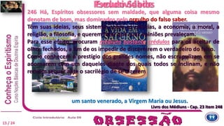246 Há, Espíritos obsessores sem maldade, que alguma coisa mesmo
denotam de bom, mas dominados pelo orgulho do falso saber.
Têm suas ideias, seus sistemas sobre as ciências, a economia, a moral, a
religião, a filosofia, e querem fazer que suas opiniões prevaleçam.
Para esse efeito, procuram médiuns bastante crédulos para os aceitar de
olhos fechados, a fim de os impedir de discernirem o verdadeiro do falso.
Como conhecem o prestígio dos grandes nomes, não escrupulizam em se
adornarem com um daqueles diante dos quais todos se inclinam, e não
recuam sequer ante o sacrilégio de se dizerem
Livro dos Médiuns - Cap. 23 item 246
Pseudo Sábios
Livro dos Médiuns - Cap. 23 item 248
Exclusividade
13 / 24
um santo venerado, a Virgem Maria ou Jesus.
 