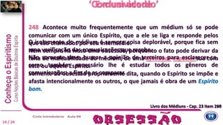 Livro dos Médiuns - Cap. 23 item 250
‘Comum acordo’
248 Acontece muito frequentemente que um médium só se pode
comunicar com um único Espírito, que a ele se liga e responde pelos
que são chamados por seu intermédio.
Nem sempre há nisso uma obsessão, porquanto o fato pode derivar da
falta de maleabilidade do médium, de uma afinidade especial sua com
este ou aquele Espírito.
Somente há obsessão propriamente dita, quando o Espírito se impõe e
afasta intencionalmente os outros, o que jamais é obra de um Espírito
bom.
Livro dos Médiuns - Cap. 23 item 248
Exclusividade
14 / 24
O isolamento do médium é sempre coisa deplorável, porque fica sem
uma verificação das comunicações que recebe.
Não somente deve buscar a opinião de terceiros para esclarecer-se,
como também necessário lhe é estudar todos os gêneros de
comunicações, a fim de as comparar.
 