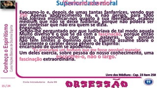 Evocamo-lo e, depois de umas tantas fanfarrices, vendo que
não lograva mistificar-nos quanto à sua identidade, acabou
por confessar que não era quem se dizia.
Sendo-lhe perguntado por que ludibriava de tal modo aquela
pessoa, respondeu com estas palavras, que pintam
claramente o caráter desse gênero de Espírito:
‘Eu procurava um homem que me fosse possível manejar,
encontrei-o, não o largo.’
Superioridade moral
250 Apenas aborrecimento há, e não perigo, para todo
médium que não se deixe ludibriar, porque não poderá ser
enganado.
Muito diverso é o que se dá com a fascinação, porque então
não tem limites o domínio que o Espírito assume sobre o
encarnado de quem se apoderou.
Um deles exercia, sobre pessoa do nosso conhecimento, uma
fascinação extraordinária.
Livro dos Médiuns - Cap. 23 item 250
‘Comum acordo’
Livro dos Médiuns - Cap. 23 item 251
15 / 24
 