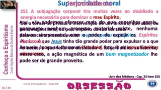 251 A subjugação corporal tira muitas vezes ao obsidiado a
energia necessária para dominar o mau Espírito.
Daí o tornar-se precisa a intervenção de um terceiro, que atue, ou
pelo magnetismo, ou pelo império da sua vontade.
Essa terceira pessoa deve ter moral superior ao Espírito.
Por isso é que Jesus tinha tão grande poder para expulsar o a que
naquela época se chamava ‘demônio’, isto é, os maus Espíritos
obsessores.
Livro dos Médiuns - Cap. 23 item 251
Superioridade moral
Livro dos Médiuns - Cap. 23 item 253
Imprevidência
16 / 24
Aqui, não podemos oferecer mais do que conselhos gerais,
porquanto nenhum processo material existe, nenhuma
palavra sacramental, com o poder de expelir os Espíritos
obsessores.
Às vezes, o que falta ao obsidiado é força fluídica suficiente;
nesse caso, a ação magnética de um bom magnetizador lhe
pode ser de grande proveito.
 