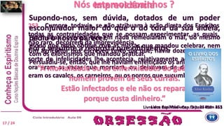 Nós estamos sozinhos ?
253 Cumpre, todavia, se não atribuam à ação direta dos Espíritos
todas as contrariedades que se possam experimentar, as quais,
não raro, decorrem da imprevidência.
Um agricultor nos escreveu certo dia que, havia doze anos, toda
sorte de infelicidades lhe acontecia, relativamente ao seu gado;
ora eram as vacas que morriam, ou deixavam de dar leite, ora
eram os cavalos, os carneiros, ou os porcos que sucumbiam.
Livro dos Médiuns - Cap. 23 item 253
Imprevidência
Supondo-nos, sem dúvida, dotados de um poder
esconjurador maior do que o do cura da sua aldeia,
pediu o nosso parecer.
Foi a seguinte a resposta que obtivemos:
“A mortalidade ou as enfermidades do gado desse
homem provêm de seus currais.
Estão infectados e ele não os repara,
porque custa dinheiro.”
Livro dos Espíritos - Cap. 9 item 456 - 461
17 / 24
Fez muitas novenas, que em nada remediaram o mal, do mesmo
modo que nada obteve com as missas que mandou celebrar, nem
com os exorcismos que mandou praticar.
Persuadiu-se, então, que lhe haviam enfeitiçado os animais.
 