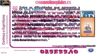 A palavra obsessão é, de certo modo, um
termo genérico, pelo qual se designa esta
espécie de fenômeno, cujas principais
variedades são:
a obsessão simples,
a fascinação
e a subjugação.
DEFINIÇÃOOBSESSÃO SIMPLES
237 Entre as dificuldades que apresenta a
prática do Espiritismo (mediunidade), cumpre se
coloque na primeira linha a obsessão, isto é,
o domínio que alguns Espíritos logram
adquirir sobre certas pessoas.
Nunca é praticada senão pelos Espíritos
inferiores, que procuram dominar.
"É a ação persistente que um espírito mau
(inferior ou ignorante) exerce sobre um indivíduo.
Apresenta caracteres muito diversos, desde a
simples influência moral, sem perceptíveis
sinais exteriores.
Até a perturbação completa do organismo e
das faculdades mentais."
238 Os bons Espíritos nenhum constrangimento
infligem.
Aconselham, combatem a influência dos maus e,
se não os ouvimos, retiram-se.
Os maus, ao contrário, se agarram àqueles de
quem podem fazer suas presas.
Se chegam a dominar algum, identificam-se com o
Espírito deste e o conduzem como se fora
verdadeira criança.
02 / 24
s. f.
 Apego excessivo a uma mesma ideia.
 Compulsão.
 Ideia fixa.
 Necessidade intensa.
 Preocupação exagerada com alguma coisa.
DA OBSESSÃO
O Evangelho Segundo o Espiritismo - Cap. 25, item 8Livro dos Médiuns - Cap. 23 item 237Livro dos Médiuns - Cap. 23 item 238
obsessão simples
 