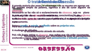 O tratamento da Obsessão
No sentido amplo da palavra, significa o ato de curar alguém da
obsessão.
A cura espírita da obsessão baseia-se na conscientização do enfermo
e do espírito agressor, posto que o paciente, é o agente da própria
cura.
Para isso a Doutrina propõe:
 O esclarecimento através do estudo.
 Renovação interior por intermédio da ação do pensamento
e da vontade.
A grande maioria das vezes, o tratamento não se resume em apenas um
‘remédio’.
A Desobsessão
Em cinco passos
Necessário se faz não só o esclarecimento do obsessor, seja no plano
espiritual, ou numa reunião mediúnica, como
também toda sorte de recursos, que facilite a sua mudança de vibração
e pensamento.
Entra a oração, o estudo, a reflexão sobre os próprios atos.
A mudança de atitudes.
Pois não basta retirar o obsessor, mas evitar que ele volte novamente,
enchendo a nossa ‘casa mental’ com pensamentos e atitudes positivas.
20 / 24
 