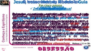  Evangelização
Orientar a necessidade da frequência regular à casa
que sua enfermidade seja curada.
Estimular o hábito da prece, o mais poderoso auxílio no
de obsedados.
Enfatizar sempre ao enfermo a necessidade de observar
morais do Evangelho.
Jesus, nos apresenta o roteiro seguro para libertação
Espírito.
Intercâmbio espiritual
Orientar moralmente o Espírito obsessor
nas reuniões mediúnicas, evocando-o com a
ajuda de médiuns preparados para esta
tarefa, aconselhando-o a seguir outro
caminho que não o da vingança, da mentira
ou dos prazeres inferiores.
Conscientização
Deve-se conscientizar o paciente da situação de
enfermo em que se encontra, para que, com sua
força de vontade, possa ajudar-se na cura.
Nenhum tratamento surtirá efeito se não contar
com a vontade de quem precisa dele.
Fluido terapia
Submeter o paciente portador da obsessão a um
tratamento fluídico energético, através do passe
espírita.
São momentos em que as energias perdidas pela ação
da enfermidade espiritual, poderão ser repostas e o
obsediado, ficando livre dos fluidos malsãos de que
estava impregnado, poderá pensar e tomar decisões
com maior liberdade.
A água fluidificada é também um poderoso recurso no
tratamento das obsessões.
Reeducação
É preciso orientar o assistido sobre a necessidade
de melhoria de sua conduta na vida diária.
Que se esforce para evitar os vícios mais
grosseiros e que procure controlar suas más
tendências.
Sem essa mudança de postura e de visão,
dificilmente ficará livre das más influências, que
predispõem aos processos obsessivos.
Jesus, nosso Mestre, Modelo e Guia
21 /
O tratamento da Obsessão
Em cinco passos
Mateus c 11 vv 28-
30
 