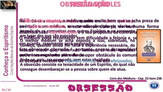 238 Dá-se a obsessão simples quando um Espírito malfazejo
se impõe a um médium, nas comunicações que ele recebe, o
impede de se comunicar com outros Espíritos e se apresenta
em lugar dos que são evocados.
O melhor médium se acha exposto a isso, sobretudo, no
começo, quando ainda lhe falta a experiência necessária, do
mesmo modo que, entre nós homens, os mais honestos
podem ser enganados por velhacos.
Pode-se, pois, ser enganado, sem estar obsidiado.
A obsessão consiste na tenacidade de um Espírito, do qual não
consegue desembaraçar-se a pessoa sobre quem ele atua.
OBSESSÃO SIMPLES
Na obsessão simples, o médium sabe muito bem que se acha presa de
um Espírito mentiroso e este não se disfarça; de nenhuma forma
dissimula suas más intenções e o seu propósito de contrariar.
O médium pode reconhecer sem dificuldade a felonia e, se mantendo
em guarda, raramente será enganado.
Este gênero de obsessão é, portanto, apenas desagradável e não tem
outro inconveniente além do de opor obstáculo às comunicações que
se desejara receber de Espíritos sérios, ou dos afeiçoados.
FASCINAÇÃO
Livro dos Médiuns - Cap. 23 item 238
03 / 24
 