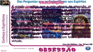 239 Tem consequências muito mais graves.
É uma ilusão produzida pela ação direta do Espírito sobre o
pensamento do médium e que, de certa maneira, lhe paralisa o
raciocínio, relativamente às comunicações.
O médium fascinado não acredita que o estejam enganando.
O Espírito tem a arte de lhe inspirar confiança cega, que o impede de
ver o embuste e de compreender o absurdo do que escreve, ainda
quando esse absurdo salte aos olhos de toda gente.
A ilusão pode mesmo ir até ao ponto de o fazer achar sublime a
linguagem mais ridícula.
Os grandes termos, caridade, humildade, amor de Deus, lhe servem
como que de carta de crédito, porém, através de tudo isso, deixa
passar alguns sinais de inferioridade, que só o fascinado é incapaz de
perceber.
Por isso mesmo, o que o fascinador mais teme são as pessoas que
veem claro.
Daí o consistir a sua tática, quase sempre, em inspirar ao seu
intérprete o afastamento de quem quer que lhe possa abrir os olhos.
Por esse meio, evitando toda contradição, fica certo de ter razão
sempre.
É errado acreditar que a este gênero de obsessão só
estão sujeitas as pessoas simples e ignorantes.
Dela não se acham isentos nem os homens mais
instruídos nem os mais inteligentes [...].
Efetivamente, graças à ilusão que dela decorre, o Espírito
conduz o indivíduo, como faria com um cego, e pode
levá-lo a aceitar as doutrinas mais estranhas, as teorias
mais falsas, como se fossem a única expressão da
verdade.
Formulais muitas vezes, sobre esses mundos, questões
científicas que tais Espíritos não podem resolver.
Se eles estiverem de boa-fé falarão disso de acordo com suas
ideias pessoais; se forem Espíritos levianos divertir-se-ão em
dar-vos descrições estranhas e fantásticas.”
296 Perguntas sobre os outros mundos.
32ª Que confiança se pode depositar nas descrições que os
Espíritos fazem dos diferentes mundos?
“Depende do grau de adiantamento real dos Espíritos que
dão essas descrições, pois bem deveis compreender que
Espíritos vulgares são tão incapazes de vos informarem a
esse respeito, quanto o é, entre vós, um ignorante, de
descrever todos os países da Terra.
Na Obsessão simples, o Espírito que se agarra à pessoa
não passa de um importuno de quem aquela se
impacienta por desembaraçar-se.
Na Fascinação, a coisa é muito diversa.
Para chegar a tais fins, preciso é que o Espírito seja
destro, ardiloso e profundamente hipócrita, porquanto
não pode operar a mudança e fazer-se acolhido senão
por meio da máscara que toma de um falso aspecto de
virtude.
SUBJUGAÇÃODas Perguntas que se Podem Fazer aos EspíritosFASCINAÇÃO
Livro dos Médiuns - Cap. 23 item 239Livro dos Médiuns - Cap. 26 item 296
04 / 24
 