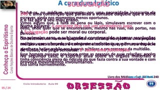 Traduz-se, no médium escrevente, por uma necessidade incessante de
escrever, ainda nos momentos menos oportunos.
Vimos alguns que, à falta de pena ou lápis, simulavam escrever com o
dedo, onde quer que se encontrassem, mesmo nas ruas, nas portas, nas
paredes.
Conhecemos um homem que sentia nas costas e nos joelhos uma pressão
enérgica, que o forçava, não obstante a resistência que lhe opunha, a se
ajoelhar e beijar o chão nos lugares públicos e em presença da multidão.
Esse homem passava por louco entre as pessoas de suas relações; porém
tinha consciência plena do ridículo do que fazia contra a sua vontade e com
isso sofria horrivelmente.
240 É uma constrição que paralisa a vontade daquele que a sofre
e o faz agir a seu mau grado.
Numa palavra: o paciente fica sob um verdadeiro jugo.
A Subjugação pode ser moral ou corporal.
No primeiro caso, o subjugado é constrangido a tomar resoluções
muitas vezes absurdas e comprometedoras que, por uma espécie
de ilusão, ele julga sensatas: É como uma fascinação.
No segundo caso, o Espírito atua sobre os órgãos materiais e
provoca movimentos involuntários.
A cura dum lunático
Livro dos Médiuns - Cap. 23 item 240Lucas c 9 vv 38-45
SUBJUGAÇÃO
05 / 24
 