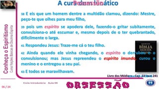 Livro dos Médiuns - Cap. 23 item 241
A cura dum lunático
Lucas c 9 vv 38-45
38 E eis que um homem dentre a multidão clamou, dizendo: Mestre,
peço-te que olhes para meu filho,
39 pois um espírito se apodera dele, fazendo-o gritar subitamente,
convulsiona-o até escumar e, mesmo depois de o ter quebrantado,
dificilmente o larga.
41 Respondeu Jesus: Traze-me cá o teu filho.
42 Ainda quando ele vinha chegando, o espírito o derrubou e o
convulsionou; mas Jesus repreendeu o espírito imundo, curou o
menino e o entregou a seu pai.
43 E todos se maravilhavam.
Possessão
06 / 24
 
