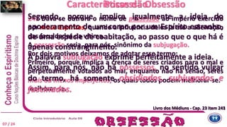 241 Dava-se outrora o nome de possessão ao império exercido
por maus Espíritos, quando a influência deles ia até a aberração
das faculdades da vítima.
A possessão seria, para nós, sinônimo da subjugação.
Por dois motivos deixamos de adotar esse termo:
Primeiro, porque implica a crença de seres criados para o mal e
perpetuamente votados ao mal, enquanto não há senão, seres
mais ou menos imperfeitos, os quais todos podem melhorar-se.
melhorar-se.
Segundo, porque implica igualmente a ideia do
apoderamento de um corpo por um Espírito estranho,
de uma espécie de coabitação, ao passo que o que há é
apenas constrangimento.
A palavra subjugação exprime perfeitamente a ideia.
Assim, para nós, não há possessos, no sentido vulgar
do termo, há somente obsidiados, subjugados e
fascinados.
Características da ObsessãoPossessão
Livro dos Médiuns - Cap. 23 item 241Livro dos Médiuns - Cap. 23 item 243
07 / 24
 