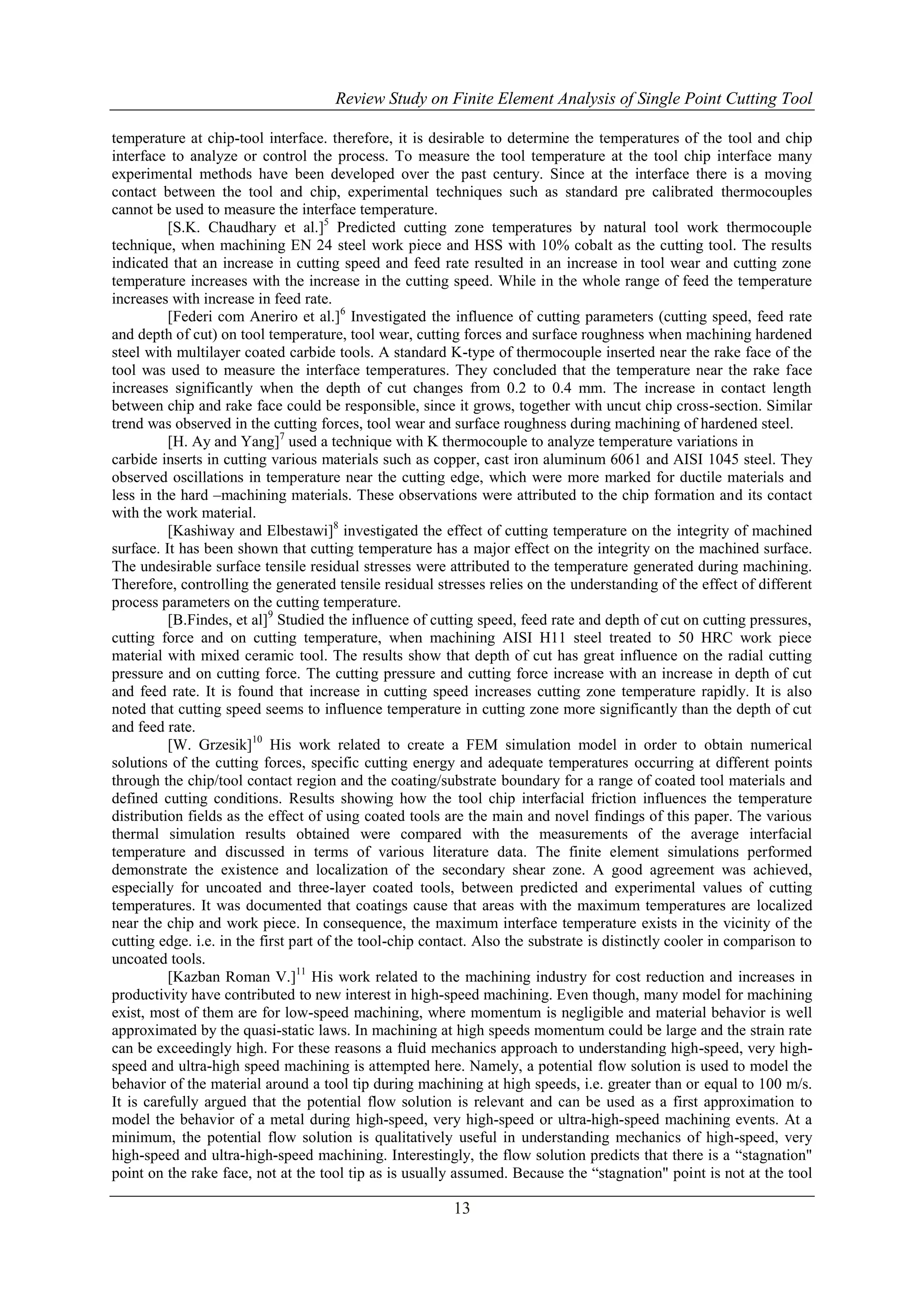 Review Study on Finite Element Analysis of Single Point Cutting Tool
temperature at chip-tool interface. therefore, it is desirable to determine the temperatures of the tool and chip
interface to analyze or control the process. To measure the tool temperature at the tool chip interface many
experimental methods have been developed over the past century. Since at the interface there is a moving
contact between the tool and chip, experimental techniques such as standard pre calibrated thermocouples
cannot be used to measure the interface temperature.
[S.K. Chaudhary et al.]5 Predicted cutting zone temperatures by natural tool work thermocouple
technique, when machining EN 24 steel work piece and HSS with 10% cobalt as the cutting tool. The results
indicated that an increase in cutting speed and feed rate resulted in an increase in tool wear and cutting zone
temperature increases with the increase in the cutting speed. While in the whole range of feed the temperature
increases with increase in feed rate.
[Federi com Aneriro et al.]6 Investigated the influence of cutting parameters (cutting speed, feed rate
and depth of cut) on tool temperature, tool wear, cutting forces and surface roughness when machining hardened
steel with multilayer coated carbide tools. A standard K-type of thermocouple inserted near the rake face of the
tool was used to measure the interface temperatures. They concluded that the temperature near the rake face
increases significantly when the depth of cut changes from 0.2 to 0.4 mm. The increase in contact length
between chip and rake face could be responsible, since it grows, together with uncut chip cross-section. Similar
trend was observed in the cutting forces, tool wear and surface roughness during machining of hardened steel.
[H. Ay and Yang]7 used a technique with K thermocouple to analyze temperature variations in
carbide inserts in cutting various materials such as copper, cast iron aluminum 6061 and AISI 1045 steel. They
observed oscillations in temperature near the cutting edge, which were more marked for ductile materials and
less in the hard –machining materials. These observations were attributed to the chip formation and its contact
with the work material.
[Kashiway and Elbestawi]8 investigated the effect of cutting temperature on the integrity of machined
surface. It has been shown that cutting temperature has a major effect on the integrity on the machined surface.
The undesirable surface tensile residual stresses were attributed to the temperature generated during machining.
Therefore, controlling the generated tensile residual stresses relies on the understanding of the effect of different
process parameters on the cutting temperature.
[B.Findes, et al]9 Studied the influence of cutting speed, feed rate and depth of cut on cutting pressures,
cutting force and on cutting temperature, when machining AISI H11 steel treated to 50 HRC work piece
material with mixed ceramic tool. The results show that depth of cut has great influence on the radial cutting
pressure and on cutting force. The cutting pressure and cutting force increase with an increase in depth of cut
and feed rate. It is found that increase in cutting speed increases cutting zone temperature rapidly. It is also
noted that cutting speed seems to influence temperature in cutting zone more significantly than the depth of cut
and feed rate.
[W. Grzesik]10 His work related to create a FEM simulation model in order to obtain numerical
solutions of the cutting forces, specific cutting energy and adequate temperatures occurring at different points
through the chip/tool contact region and the coating/substrate boundary for a range of coated tool materials and
defined cutting conditions. Results showing how the tool chip interfacial friction influences the temperature
distribution fields as the effect of using coated tools are the main and novel findings of this paper. The various
thermal simulation results obtained were compared with the measurements of the average interfacial
temperature and discussed in terms of various literature data. The finite element simulations performed
demonstrate the existence and localization of the secondary shear zone. A good agreement was achieved,
especially for uncoated and three-layer coated tools, between predicted and experimental values of cutting
temperatures. It was documented that coatings cause that areas with the maximum temperatures are localized
near the chip and work piece. In consequence, the maximum interface temperature exists in the vicinity of the
cutting edge. i.e. in the first part of the tool-chip contact. Also the substrate is distinctly cooler in comparison to
uncoated tools.
[Kazban Roman V.]11 His work related to the machining industry for cost reduction and increases in
productivity have contributed to new interest in high-speed machining. Even though, many model for machining
exist, most of them are for low-speed machining, where momentum is negligible and material behavior is well
approximated by the quasi-static laws. In machining at high speeds momentum could be large and the strain rate
can be exceedingly high. For these reasons a fluid mechanics approach to understanding high-speed, very highspeed and ultra-high speed machining is attempted here. Namely, a potential flow solution is used to model the
behavior of the material around a tool tip during machining at high speeds, i.e. greater than or equal to 100 m/s.
It is carefully argued that the potential flow solution is relevant and can be used as a first approximation to
model the behavior of a metal during high-speed, very high-speed or ultra-high-speed machining events. At a
minimum, the potential flow solution is qualitatively useful in understanding mechanics of high-speed, very
high-speed and ultra-high-speed machining. Interestingly, the flow solution predicts that there is a “stagnation"
point on the rake face, not at the tool tip as is usually assumed. Because the “stagnation" point is not at the tool

13

 