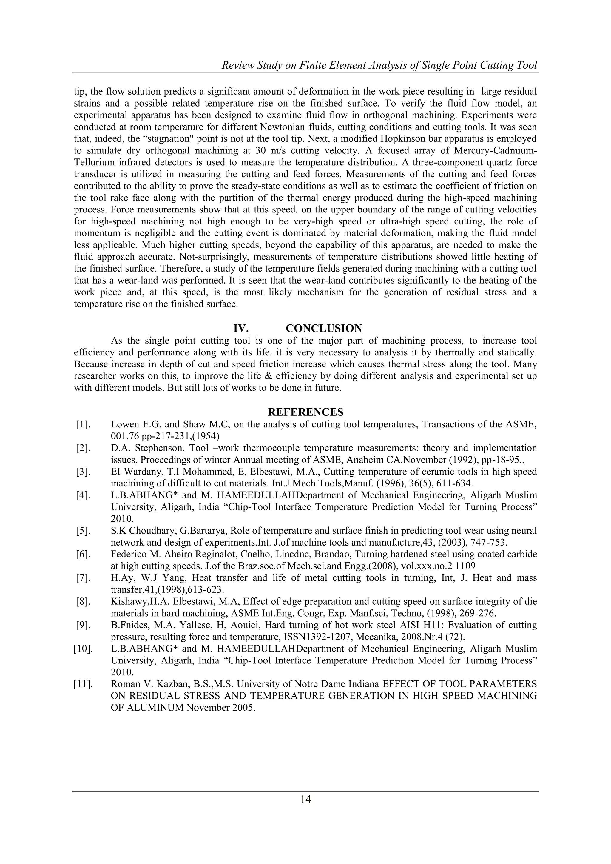 Review Study on Finite Element Analysis of Single Point Cutting Tool
tip, the flow solution predicts a significant amount of deformation in the work piece resulting in large residual
strains and a possible related temperature rise on the finished surface. To verify the fluid flow model, an
experimental apparatus has been designed to examine fluid flow in orthogonal machining. Experiments were
conducted at room temperature for different Newtonian fluids, cutting conditions and cutting tools. It was seen
that, indeed, the “stagnation" point is not at the tool tip. Next, a modified Hopkinson bar apparatus is employed
to simulate dry orthogonal machining at 30 m/s cutting velocity. A focused array of Mercury-CadmiumTellurium infrared detectors is used to measure the temperature distribution. A three-component quartz force
transducer is utilized in measuring the cutting and feed forces. Measurements of the cutting and feed forces
contributed to the ability to prove the steady-state conditions as well as to estimate the coefficient of friction on
the tool rake face along with the partition of the thermal energy produced during the high-speed machining
process. Force measurements show that at this speed, on the upper boundary of the range of cutting velocities
for high-speed machining not high enough to be very-high speed or ultra-high speed cutting, the role of
momentum is negligible and the cutting event is dominated by material deformation, making the fluid model
less applicable. Much higher cutting speeds, beyond the capability of this apparatus, are needed to make the
fluid approach accurate. Not-surprisingly, measurements of temperature distributions showed little heating of
the finished surface. Therefore, a study of the temperature fields generated during machining with a cutting tool
that has a wear-land was performed. It is seen that the wear-land contributes significantly to the heating of the
work piece and, at this speed, is the most likely mechanism for the generation of residual stress and a
temperature rise on the finished surface.

IV.

CONCLUSION

As the single point cutting tool is one of the major part of machining process, to increase tool
efficiency and performance along with its life. it is very necessary to analysis it by thermally and statically.
Because increase in depth of cut and speed friction increase which causes thermal stress along the tool. Many
researcher works on this, to improve the life & efficiency by doing different analysis and experimental set up
with different models. But still lots of works to be done in future.

REFERENCES
[1].
[2].
[3].
[4].

[5].
[6].
[7].
[8].
[9].
[10].

[11].

Lowen E.G. and Shaw M.C, on the analysis of cutting tool temperatures, Transactions of the ASME,
001.76 pp-217-231,(1954)
D.A. Stephenson, Tool –work thermocouple temperature measurements: theory and implementation
issues, Proceedings of winter Annual meeting of ASME, Anaheim CA.November (1992), pp-18-95.,
EI Wardany, T.I Mohammed, E, Elbestawi, M.A., Cutting temperature of ceramic tools in high speed
machining of difficult to cut materials. Int.J.Mech Tools,Manuf. (1996), 36(5), 611-634.
L.B.ABHANG* and M. HAMEEDULLAHDepartment of Mechanical Engineering, Aligarh Muslim
University, Aligarh, India “Chip-Tool Interface Temperature Prediction Model for Turning Process”
2010.
S.K Choudhary, G.Bartarya, Role of temperature and surface finish in predicting tool wear using neural
network and design of experiments.Int. J.of machine tools and manufacture,43, (2003), 747-753.
Federico M. Aheiro Reginalot, Coelho, Lincdnc, Brandao, Turning hardened steel using coated carbide
at high cutting speeds. J.of the Braz.soc.of Mech.sci.and Engg.(2008), vol.xxx.no.2 1109
H.Ay, W.J Yang, Heat transfer and life of metal cutting tools in turning, Int, J. Heat and mass
transfer,41,(1998),613-623.
Kishawy,H.A. Elbestawi, M.A, Effect of edge preparation and cutting speed on surface integrity of die
materials in hard machining, ASME Int.Eng. Congr, Exp. Manf.sci, Techno, (1998), 269-276.
B.Fnides, M.A. Yallese, H, Aouici, Hard turning of hot work steel AISI H11: Evaluation of cutting
pressure, resulting force and temperature, ISSN1392-1207, Mecanika, 2008.Nr.4 (72).
L.B.ABHANG* and M. HAMEEDULLAHDepartment of Mechanical Engineering, Aligarh Muslim
University, Aligarh, India “Chip-Tool Interface Temperature Prediction Model for Turning Process”
2010.
Roman V. Kazban, B.S.,M.S. University of Notre Dame Indiana EFFECT OF TOOL PARAMETERS
ON RESIDUAL STRESS AND TEMPERATURE GENERATION IN HIGH SPEED MACHINING
OF ALUMINUM November 2005.

14

 