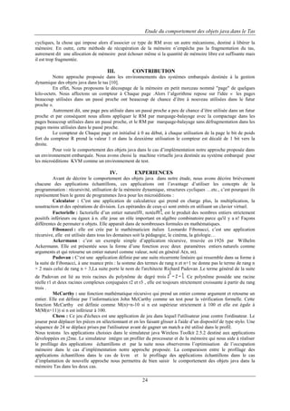 Etude du comportement des objets java dans le Tas
cycliques, la chose qui impose alors d’associer ce type de RM avec un autre mécanisme, destiné à libérer la
mémoire. En outre, cette méthode de récupération de la mémoire n’empêche pas la fragmentation du tas,
autrement dit une allocation de mémoire peut échouer même si la quantité de mémoire libre est suffisante mais
il est trop fragmentée.

III.

CONTRIBUTION

Notre approche proposée dans les environnements des systèmes embarqués destinée à la gestion
dynamique des objets java dans le tas [10].
En effet, Nous proposons le découpage de la mémoire en petit morceau nommé "page" de quelques
kilo-octets. Nous affectons un compteur à Chaque page .Alors l’algorithme repose sur l'idée « les pages
beaucoup utilisées dans un passé proche ont beaucoup de chance d’être à nouveau utilisées dans le futur
proche ».
Autrement dit, une page peu utilisée dans un passé proche a peu de chance d’être utilisée dans un futur
proche et par conséquent nous allons appliquer le RM par marquage-balayage avec la compactage dans les
pages beaucoup utilisées dans un passé proche, et le RM par marquage-balayage sans défragmentation dans les
pages moins utilisées dans le passé proche.
Le compteur de Chaque page est initialisé à 0 au début, à chaque utilisation de la page le bit de poids
fort du compteur R prend la valeur 1 et dans la deuxième utilisation le compteur est décalé de 1 bit vers la
droite.
Pour voir le comportement des objets java dans le cas d’implémentation notre approche proposée dans
un environnement embarquée. Nous avons choisi la machine virtuelle java destinée au système embarqué pour
les microéditions KVM comme un environnement de test.

IV.

EXPERIENCES

Avant de décrire le comportement des objets java dans notre étude, nous avons décrire brièvement
chacune des applications échantillons, ces applications ont l’avantage d’utiliser les concepts de la
programmation : récursivité, utilisation de la mémoire dynamique, structures cycliques …etc., c’est pourquoi ils
représentent bien le genre de programmes Java pour les microéditions :
Calculator : C'est une application de calculatrice qui prend en charge plus, la multiplication, la
soustraction et des opérations de division. Les opérandes de ceux-ci sont entrés en utilisant un clavier virtuel.
Factorielle : factorielle d’un entier naturel , notée , est le produit des nombres entiers strictement
positifs inférieurs ou égaux à n. elle joue un rôle important en algèbre combinatoire parce qu'il y a n! Façons
différentes de permuter n objets. Elle apparaît dans de nombreuses formules en mathématiques.
Fibonacci : elle est crée par le mathématicien italien Leonardo Fibonacci, c’est une application
récursive, elle est utilisée dans tous les domaines soit la pédagogie, le cinéma, la géologie…
Ackermann : c’est un exemple simple d’application récursive, trouvée en 1926 par Wilhelm
Ackermann. Elle est présentée sous la forme d’une fonction avec deux paramètres entiers naturels comme
arguments et qui retourne un entier naturel comme valeur, noté en général A(n, m).
Padovan : C‘est une application définie par une suite récurrente linéaire qui ressemble dans sa forme à
la suite de Fibonacci, à une nuance près : la somme des termes de rang n et n+1 ne donne pas le terme de rang n
+ 2 mais celui de rang n + 3,La suite porte le nom de l'architecte Richard Padovan .Le terme général de la suite
de Padovan est lié au trois racines du polynôme de degré trois
. Ce polynôme possède une racine
réelle r1 et deux racines complexes conjuguées r2 et r3 , elle est toujours strictement croissante à partir du rang
trois .
McCarthy : une fonction mathématique récursive qui prend un entier comme argument et retourne un
entier. Elle est définie par l’informaticien John McCarthy comme un test pour la vérification formelle. Cette
fonction McCarthy est définie comme M(n)=n-10 si n est supérieur strictement à 100 et elle est égale à
M(M(n+11)) si n est inférieur à 100.
Chess : Ce jeu d'échecs est une application de jeu dans lequel l'utilisateur joue contre l'ordinateur. Le
joueur peut déplacer les pièces en sélectionnant et en les faisant glisser à l'aide d’un dispositif de type stylo. Une
séquence de 24 se déplace prises par l'utilisateur avant de gagner un match a été utilisé dans le profil.
Nous testons les applications choisies dans le simulateur java Wireless Toolkit 2.5.2 destiné aux applications
développées en j2me. Le simulateur intègre un profiler du processeur et de la mémoire qui nous aide à réaliser
le profilage des applications échantillons et par la suite nous observerons l’optimisation de l’occupation
mémoire dans le cas d’implémentation notre approche proposée. La comparaison entre le profilage des
applications échantillons dans le cas de kvm et le profilage des applications échantillons dans le cas
d’implantation de nouvelle approche nous permettra de bien saisir le comportement des objets java dans la
mémoire Tas dans les deux cas.

24

 