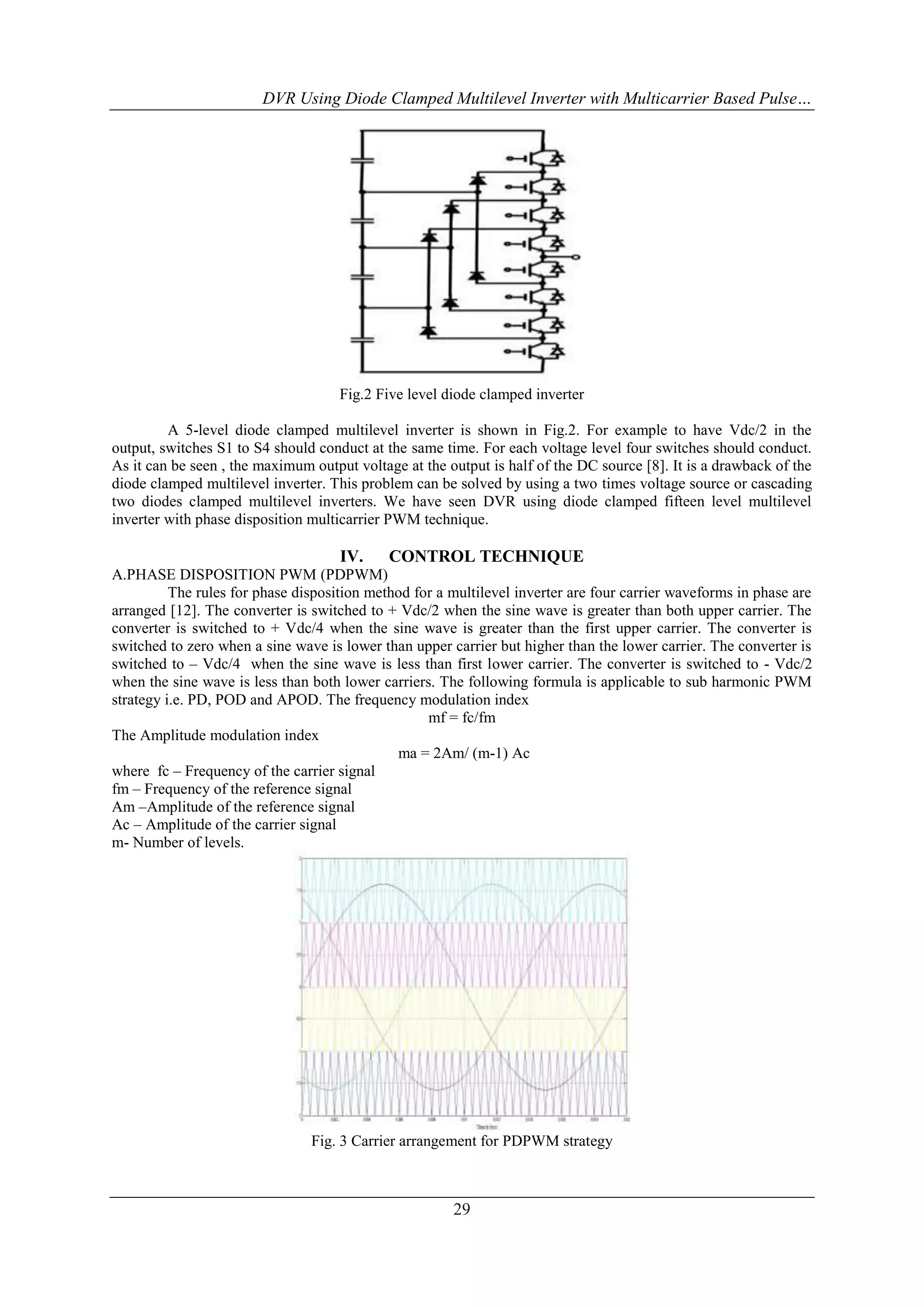 DVR Using Diode Clamped Multilevel Inverter with Multicarrier Based Pulse…

Fig.2 Five level diode clamped inverter
A 5-level diode clamped multilevel inverter is shown in Fig.2. For example to have Vdc/2 in the
output, switches S1 to S4 should conduct at the same time. For each voltage level four switches should conduct.
As it can be seen , the maximum output voltage at the output is half of the DC source [8]. It is a drawback of the
diode clamped multilevel inverter. This problem can be solved by using a two times voltage source or cascading
two diodes clamped multilevel inverters. We have seen DVR using diode clamped fifteen level multilevel
inverter with phase disposition multicarrier PWM technique.

IV.

CONTROL TECHNIQUE

A.PHASE DISPOSITION PWM (PDPWM)
The rules for phase disposition method for a multilevel inverter are four carrier waveforms in phase are
arranged [12]. The converter is switched to + Vdc/2 when the sine wave is greater than both upper carrier. The
converter is switched to + Vdc/4 when the sine wave is greater than the first upper carrier. The converter is
switched to zero when a sine wave is lower than upper carrier but higher than the lower carrier. The converter is
switched to – Vdc/4 when the sine wave is less than first lower carrier. The converter is switched to - Vdc/2
when the sine wave is less than both lower carriers. The following formula is applicable to sub harmonic PWM
strategy i.e. PD, POD and APOD. The frequency modulation index
mf = fc/fm
The Amplitude modulation index
ma = 2Am/ (m-1) Ac
where fc – Frequency of the carrier signal
fm – Frequency of the reference signal
Am –Amplitude of the reference signal
Ac – Amplitude of the carrier signal
m- Number of levels.

Fig. 3 Carrier arrangement for PDPWM strategy

29

 