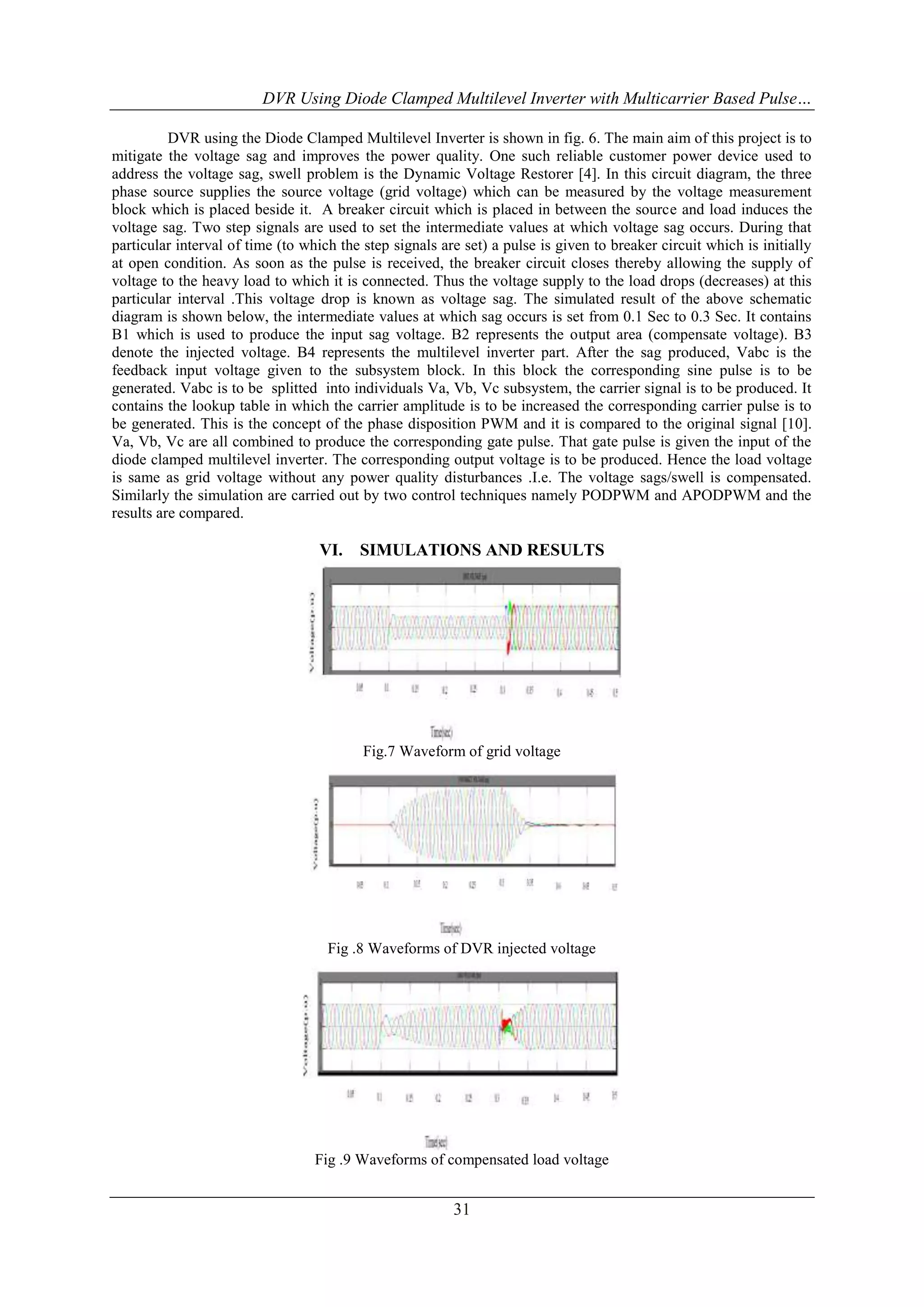 DVR Using Diode Clamped Multilevel Inverter with Multicarrier Based Pulse…
DVR using the Diode Clamped Multilevel Inverter is shown in fig. 6. The main aim of this project is to
mitigate the voltage sag and improves the power quality. One such reliable customer power device used to
address the voltage sag, swell problem is the Dynamic Voltage Restorer [4]. In this circuit diagram, the three
phase source supplies the source voltage (grid voltage) which can be measured by the voltage measurement
block which is placed beside it. A breaker circuit which is placed in between the source and load induces the
voltage sag. Two step signals are used to set the intermediate values at which voltage sag occurs. During that
particular interval of time (to which the step signals are set) a pulse is given to breaker circuit which is initially
at open condition. As soon as the pulse is received, the breaker circuit closes thereby allowing the supply of
voltage to the heavy load to which it is connected. Thus the voltage supply to the load drops (decreases) at this
particular interval .This voltage drop is known as voltage sag. The simulated result of the above schematic
diagram is shown below, the intermediate values at which sag occurs is set from 0.1 Sec to 0.3 Sec. It contains
B1 which is used to produce the input sag voltage. B2 represents the output area (compensate voltage). B3
denote the injected voltage. B4 represents the multilevel inverter part. After the sag produced, Vabc is the
feedback input voltage given to the subsystem block. In this block the corresponding sine pulse is to be
generated. Vabc is to be splitted into individuals Va, Vb, Vc subsystem, the carrier signal is to be produced. It
contains the lookup table in which the carrier amplitude is to be increased the corresponding carrier pulse is to
be generated. This is the concept of the phase disposition PWM and it is compared to the original signal [10].
Va, Vb, Vc are all combined to produce the corresponding gate pulse. That gate pulse is given the input of the
diode clamped multilevel inverter. The corresponding output voltage is to be produced. Hence the load voltage
is same as grid voltage without any power quality disturbances .I.e. The voltage sags/swell is compensated.
Similarly the simulation are carried out by two control techniques namely PODPWM and APODPWM and the
results are compared.

VI.

SIMULATIONS AND RESULTS

Fig.7 Waveform of grid voltage

Fig .8 Waveforms of DVR injected voltage

Fig .9 Waveforms of compensated load voltage

31

 