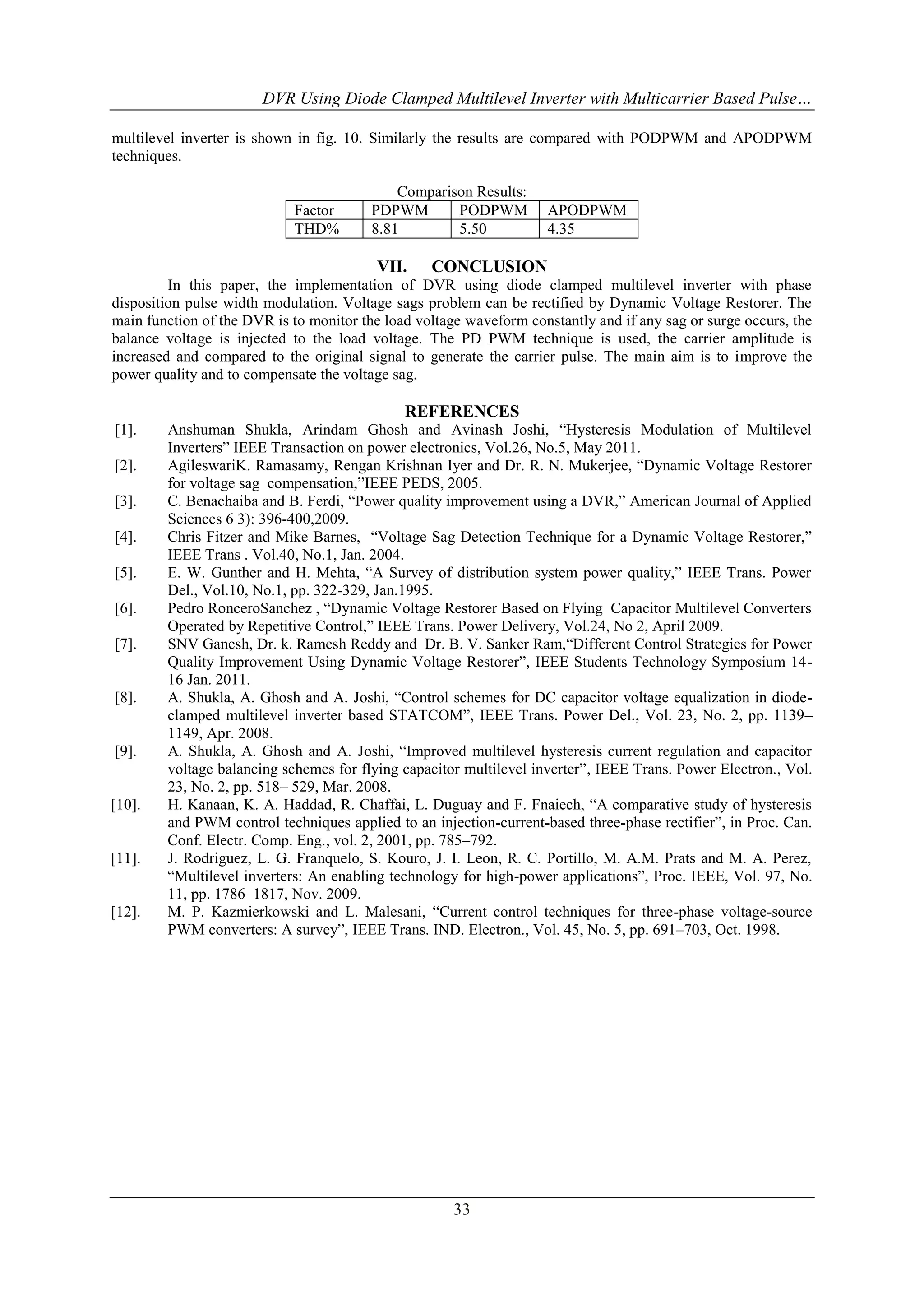 DVR Using Diode Clamped Multilevel Inverter with Multicarrier Based Pulse…
multilevel inverter is shown in fig. 10. Similarly the results are compared with PODPWM and APODPWM
techniques.

Factor
THD%

Comparison Results:
PDPWM
PODPWM
8.81
5.50

VII.

APODPWM
4.35

CONCLUSION

In this paper, the implementation of DVR using diode clamped multilevel inverter with phase
disposition pulse width modulation. Voltage sags problem can be rectified by Dynamic Voltage Restorer. The
main function of the DVR is to monitor the load voltage waveform constantly and if any sag or surge occurs, the
balance voltage is injected to the load voltage. The PD PWM technique is used, the carrier amplitude is
increased and compared to the original signal to generate the carrier pulse. The main aim is to improve the
power quality and to compensate the voltage sag.

REFERENCES
[1].
[2].
[3].
[4].
[5].
[6].
[7].

[8].

[9].

[10].

[11].

[12].

Anshuman Shukla, Arindam Ghosh and Avinash Joshi, “Hysteresis Modulation of Multilevel
Inverters” IEEE Transaction on power electronics, Vol.26, No.5, May 2011.
AgileswariK. Ramasamy, Rengan Krishnan Iyer and Dr. R. N. Mukerjee, “Dynamic Voltage Restorer
for voltage sag compensation,”IEEE PEDS, 2005.
C. Benachaiba and B. Ferdi, “Power quality improvement using a DVR,” American Journal of Applied
Sciences 6 3): 396-400,2009.
Chris Fitzer and Mike Barnes, “Voltage Sag Detection Technique for a Dynamic Voltage Restorer,”
IEEE Trans . Vol.40, No.1, Jan. 2004.
E. W. Gunther and H. Mehta, “A Survey of distribution system power quality,” IEEE Trans. Power
Del., Vol.10, No.1, pp. 322-329, Jan.1995.
Pedro RonceroSanchez , “Dynamic Voltage Restorer Based on Flying Capacitor Multilevel Converters
Operated by Repetitive Control,” IEEE Trans. Power Delivery, Vol.24, No 2, April 2009.
SNV Ganesh, Dr. k. Ramesh Reddy and Dr. B. V. Sanker Ram,“Different Control Strategies for Power
Quality Improvement Using Dynamic Voltage Restorer”, IEEE Students Technology Symposium 1416 Jan. 2011.
A. Shukla, A. Ghosh and A. Joshi, “Control schemes for DC capacitor voltage equalization in diodeclamped multilevel inverter based STATCOM”, IEEE Trans. Power Del., Vol. 23, No. 2, pp. 1139–
1149, Apr. 2008.
A. Shukla, A. Ghosh and A. Joshi, “Improved multilevel hysteresis current regulation and capacitor
voltage balancing schemes for flying capacitor multilevel inverter”, IEEE Trans. Power Electron., Vol.
23, No. 2, pp. 518– 529, Mar. 2008.
H. Kanaan, K. A. Haddad, R. Chaffai, L. Duguay and F. Fnaiech, “A comparative study of hysteresis
and PWM control techniques applied to an injection-current-based three-phase rectifier”, in Proc. Can.
Conf. Electr. Comp. Eng., vol. 2, 2001, pp. 785–792.
J. Rodriguez, L. G. Franquelo, S. Kouro, J. I. Leon, R. C. Portillo, M. A.M. Prats and M. A. Perez,
“Multilevel inverters: An enabling technology for high-power applications”, Proc. IEEE, Vol. 97, No.
11, pp. 1786–1817, Nov. 2009.
M. P. Kazmierkowski and L. Malesani, “Current control techniques for three-phase voltage-source
PWM converters: A survey”, IEEE Trans. IND. Electron., Vol. 45, No. 5, pp. 691–703, Oct. 1998.

33

 