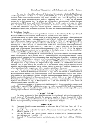 Geotechnical Characteristics of the Sediments in the near Shore Sector…
The mean size values of the sediments off Godavari and Krishna deltas in Kakinada, Machilipatnam
and Nizampatnam bays vary from 7.64 to 8.82 Ø, 7.49 to 10.24 Ø, 8.5 to 10.23 Ø, respectively, whereas the
sediments off Bavanapadu and Krishnapatnam range from 2.72 to 4.67 Ø and 3.7 to 5.4 Ø, respectively; and Off
Nagavalli River mouth, the mean size varies from 1.03 Ø (Medium sand) to 8.18 Ø (Very fine silt) with an
average of 4.76 Ø (Very coarse silt). The sediment type off Nuvvalarevu is predominantly sand and the mean
size varies from 0.25 Ø (coarse sand) to 6.20 Ø (medium silt). There is wide variation in the mean size values
from 3.35 Ø (silty sand) to 9.0 Ø (silty clay) in the sediments off Vadarevu, while only a slight variation (2.5 to
3.53 Ø) in the sediments off Gangavaram. The shelf region off Krishnapatnam is influenced by discharge from
Khandaleru (Upputeru) river, a tidal creek is present at this minor port and sediment load supply is minor.
B. Geotechnical Properties
There is a wide variation in the geotechnical properties of the sediments off the major deltas of
Godavari and Krishna than those away, which in turn, are related to texture of the sediment.
The wet bulk density and specific gravity values of the marine sediments off Kakinada, Machilipatnam and
Nizampatnam are relatively low (wet bulk density 1.29 to 1.96 Mg/m3; Gs-2.00 to 2.67) to those of non-deltaic
areas off Bavanapadu, Gangavaram and Krishnapatnam (wet bulk density 1.65 to 2.17 Mg/m 3; Gs-2.53 to 2.77).
The un-drained shear strength of deltaic sediments off Kakinada, Machilipatnam and Nizampatnam are
relatively high (2.75 to 15.30 kpa). The deltaic sediments off Kakinada, Machilipatnam and Nizampatnam show
an increase in their liquid and plastic limits (LL 23 – 99 % and PL 21 – 48 %), respectively than those off nondeltaic areas off Bavanapadu, Gangavaram and Krishnapatnam (LL 16-45 %, PL 10 – 24 %). The relatively
higher values in the deltaic sediments can be explained due to their higher percent of fine size material (Clay
size fraction), which has significant influence on the Atterberg limits.
The sediments off Bavanapadu, off Nuvvalarevu and Off Nagavalli River Mouth are characterized by
mostly inorganic clays of low- to medium- plasticity ; Off Bhimunipatnam, the sediments are inorganic clays of
medium- to high- plasticity ; Off Mutyalammapalem, these are of inorganic clays of low- to medium- and of
high plasticity ; Off Kakinada, the sediments are of inorganic clays of high- plasticity, and inorganic silts of
high- plasticity and organic clays of medium- to high- plasticity ; Off Machilipatnam and Nizampatnam, these
are inorganic clays of high- plasticity and inorganic silts of high- plasticity ; Off Krishnapatnam, these are of
inorganic clays of high- plasticity and inorganic silts of high plasticity, organic clays of medium- to highplasticity, and also of inorganic clays of low- to medium- plasticity in nature; Off Pondichery, the sediments are
of low- plasticity and a few inorganic clays of low- to medium- plasticity are also present.
The clay type is predominantly illite (medium) to kaolinite (high) in Nuvvalarevu (Bavanapadu) area ;
illite (low- to medium) to kaolinite (low- to medium- to high) with a little amount of montmorillonite in
Kalingapatnam area ; kaolinite (low- to medium- to high) to illite (low- to medium) off Nagavalli River Mouth ;
illite (medium- to high) to kaolinite (medium- to high) in Bheemunipatnam area ; kaolinite (low- to medium- to
high) to montimorillonite (low) in Mutyalammapalem area ; kaolinite (high- to very high) off Kakinada ;
kaolinite (very high) in Machilipatnam and Nizampatnam / Vadarevu areas ; kaolinite (medium- to high- to very
high) to illite (medium- to high) in Krishnapatnam area ; and illite (medium) and a few amount of
montimorillonite (low) in Pondicherry area.
Consolidation characters of the sediment off Machilipatnam [24], the pre- consolidation pressure (ppr)
was found to be higher (0.92 Kg/ cm 2) than the present over burden pressure (0.085Kg/ cm2) which indicates
that the sediment is pre-consolidated or over consolidated. This means that the sediment was possibly under a
relatively higher over burden pressure in the past.

ACKNOWLEDGMENT
The authors are indebted to Maser, Chief Engineer and their crue for their help in collection samples in
several cruises of R.V.Saumudra Kaustubh. The authors are gratefful to Director Geneeral, GSI for him
permission to publish the paper in International Journal. Finally authors are graeful to the supervisory officer
for their enclouragement during laboratory studies as well as preparation of the paper.

REFERENCES
[1].
[2].
[3].
[4].

Casagrande, Classification and identification of soils, Amer. Soc. of Civil Engg. Trans., vol, 113, pp.
901-931, 1948.
Ingram, R.L. Sieve analysis In: Carver (edit.), “Procedures in Sedimentary petrology, Wiley Int. Sci.,
New York, pp 1-68, 1971.
Folk , R.L. and Ward , W.C. , Brazos river bar – a study in the significance of grain size parameters,
Jour. Sed. Petrol, vol. 27, pp 3-26, 1957.
Shephard, F.P. Nomenclature based on sand-silt-clay ratios, Jour. Sed. Petrol., vol.39, pp 1074-1106,
1954.

29

 