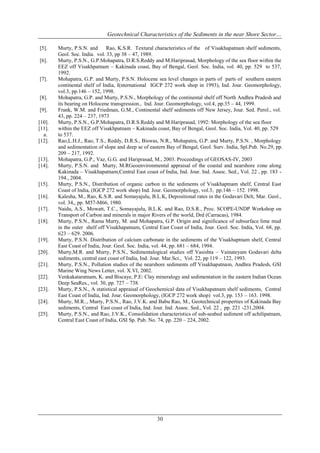 Geotechnical Characteristics of the Sediments in the near Shore Sector…
[5].
[6].

[7].

[8].
[9].
[10].
[11].
a.
[12].

[13].
[14].

[15].
[16].
[17].
[18].

[19].
[20].
[21].
[22].
[23].
[24].
[25].

Murty, P.S.N. and
Rao, K.S.R. Textural characteristics of the of Visakhapatnam shelf sediments,
Geol. Soc. India. vol. 33, pp 38 – 47, 1989.
Murty, P.S.N., G.P.Mohapatra, D.R.S.Reddy and M.Hariprasad, Morphology of the sea floor within the
EEZ off Visakhpatnam – Kakinada coast, Bay of Bengal, Geol. Soc. India, vol. 40, pp. 529 to 537,
1992.
Mohapatra, G.P. and Murty, P.S.N. Holocene sea level changes in parts of parts of southern eastern
continental shelf of India, I(nternational IGCP 272 work shop in 1993), Ind. Jour. Geomorphology,
vol.3, pp.146 – 152, 1998.
Mohapatra, G.P. and Murty, P.S.N., Morphology of the continental shelf off North Andhra Pradesh and
its bearing on Holocene transgression., Ind. Jour. Geomorphology, vol.4, pp.35 – 44, 1999.
Frank, W.M. and Friedman, G.M., Continental shelf sediments off New Jersey, Jour. Sed. Perol., vol.
43, pp. 224 – 237, 1973
Murty, P.S.N., G.P.Mohapatra, D.R.S.Reddy and M.Hariprasad, 1992: Morphology of the sea floor
within the EEZ off Visakhpatnam – Kakinada coast, Bay of Bengal, Geol. Soc. India, Vol. 40, pp. 529
to 537.
Rao,L.H.J., Rao, T.S., Reddy, D.R.S., Biswas, N.R., Mohapatra, G.P. and Murty, P.S.N. , Morphology
and sedimentation of slope and deep se of eastern Bay of Bengal, Geol. Surv. India, Spl.Pub. No.29, pp.
209 – 217, 1992.
Mohapatra, G.P., Vaz, G.G. and Hariprasad, M., 2003. Proceedings of GEOSAS-IV, 2003
Murty, P.S.N. and Murty, M.RGeoenvironmental appraisal of the coastal and nearshore zone along
Kakinada – Visakhapatnam,Central East coast of India, Ind. Jour. Ind. Assoc. Sed., Vol. 22 , pp. 183 194., 2004.
Murty, P.S.N., Distribution of organic carbon in the sediments of Visakhaptnam shelf, Central East
Coast of India, (IGCP 272 work shop) Ind. Jour. Geomorphology, vol.3, pp.146 – 152. 1998.
Kalesha, M., Rao, K.S.R. and Somayajulu, B.L.K, Depositional rates in the Godavari Delt, Mar. Geol.,
vol. 34,, pp. M57-M66, 1980.
Naidu, A.S., Mowatt, T.C., Somayajulu, B.L.K. and Rao, D.S.R., Proc. SCOPE-UNDP Workshop on
Transport of Carbon and minerals in major Rivers of the world, Drd (Carracas), 1984.
Murty, P.S.N., Rama Murty, M. and Mohapatra, G.P. Origin and significance of subsurface lime mud
in the outer shelf off Visakhapatnam, Central East Coast of India, Jour. Geol. Soc. India, Vol. 68, pp.
623 – 629. 2006.
Murty, P.S.N. Distribution of calcium carbonate in the sediments of the Visakhaptnam shelf, Central
East Coast of India, Jour. Geol. Soc. India, vol. 44, pp. 681 – 684, 1994.
Murty,M.R. and Murty, P.S.N., Sedimentalogical studies off Vasishta – Vainateyam Godavari delta
sediments, central east coast of India, Ind. Jour. Mar.Sci., Vol. 22, pp 119 – 122, 1993.
Murty, P.S.N., Pollution studies of the nearshore sediments off Visakhapatnam, Andhra Pradesh, GSI
Marine Wing News Letter, vol. X.VI, 2002.
Venkakataratnam, K. and Biscaye, P.E: Clay mineralogy and sedimentation in the eastern Indian Ocean.
Deep SeaRes., vol. 30, pp. 727 – 738.
Murty, P.S.N., A statistical appraisal of Geochemical data of Visakhapatnam shelf sediments, Central
East Coast of India, Ind. Jour. Geomorphology, (IGCP 272 work shop) vol.3, pp. 153 – 163. 1998.
Murty, M.R.., Murty, P.S.N., Rao, J.V.K. and Babu Rao, M., Geotechnical properties of Kakinada Bay
sediments, Central East coast of India, Ind. Jour. Ind. Assoc. Sed., Vol. 22 , pp. 221 -231,2004.
Murty, P.S.N., and Rao, J.V.K., Consolidation characteristics of sub-seabed sediment off achilipatnam,
Central East Coast of India, GSI Sp. Pub. No. 74, pp. 220 – 224, 2002.

30

 