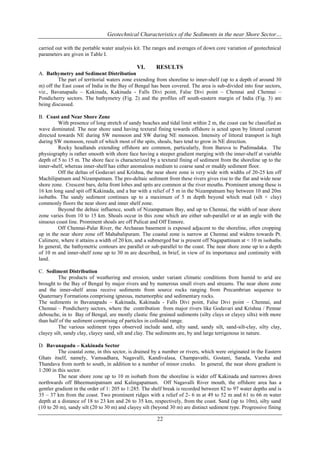 Geotechnical Characteristics of the Sediments in the near Shore Sector…
carried out with the portable water analysis kit. The ranges and averages of down core variation of geotechnical
parameters are given in Table I.

VI.

RESULTS

A. Bathymetry and Sediment Distribution
The part of territorial waters zone extending from shoreline to inner-shelf (up to a depth of around 30
m) off the East coast of India in the Bay of Bengal has been covered. The area is sub-divided into four sectors,
viz., Bavanapadu – Kakinada, Kakinada - Falls Divi point, False Divi point – Chennai and Chennai –
Pondicherry sectors. The bathymetry (Fig. 2) and the profiles off south-eastern margin of India (Fig. 3) are
being discussed.
B. Coast and Near Shore Zone
With presence of long stretch of sandy beaches and tidal limit within 2 m, the coast can be classified as
wave dominated. The near shore sand having textural fining towards offshore is acted upon by littoral current
directed towards NE during SW monsoon and SW during NE monsoon. Intensity of littoral transport is high
during SW monsoon, result of which most of the spits, shoals, bars tend to grow in NE direction.
Rocky headlands extending offshore are common, particularly, from Baruva to Pudimadaka. The
physiography is rather smooth with shore face having a steeper gradient merging with the inner-shelf at variable
depth of 5 to 15 m. The shore face is characterized by a textural fining of sediment from the shoreline up to the
inner-shelf, whereas inner-shelf has either anomalous medium to coarse sand or muddy sediment floor.
Off the deltas of Godavari and Krishna, the near shore zone is very wide with widths of 20-25 km off
Machilipatnam and Nizampatnam. The pro-deltaic sediment from these rivers gives rise to the flat and wide near
shore zone. Crescent bars, delta front lobes and spits are common at the river mouths. Prominent among these is
16 km long sand spit off Kakinada, and a bar with a relief of 5 m in the Nizampatnam bay between 10 and 20m
isobaths. The sandy sediment continues up to a maximum of 5 m depth beyond which mud (silt + clay)
commonly floors the near shore and inner shelf zone.
Beyond the deltaic influence, south of Nizampatnam Bay, and up to Chennai, the width of near shore
zone varies from 10 to 15 km. Shoals occur in this zone which are either sub-parallel or at an angle with the
sinuous coast line. Prominent shoals are off Pulicat and Off Ennore.
Off Chennai-Palar River, the Archaean basement is exposed adjacent to the shoreline, often cropping
up in the near shore zone off Mahabalipuram. The coastal zone is narrow at Chennai and widens towards Pt.
Calimere, where it attains a width of 20 km, and a submerged bar is present off Nagapattinam at < 10 m isobaths.
In general, the bathymetric contours are parallel or sub-parallel to the coast. The near shore zone up to a depth
of 10 m and inner-shelf zone up to 30 m are described, in brief, in view of its importance and continuity with
land.
C. Sediment Distribution
The products of weathering and erosion, under variant climatic conditions from humid to arid are
brought to the Bay of Bengal by major rivers and by numerous small rivers and streams. The near shore zone
and the inner-shelf areas receive sediments from source rocks ranging from Precambrian sequence to
Quaternary Formations comprising igneous, metamorphic and sedimentary rocks.
The sediments in Bavanapadu – Kakinada, Kakinada - Falls Divi point, False Divi point – Chennai, and
Chennai – Pondicherry sectors, where the contribution from major rivers like Godavari and Krishna / Pennar
debouche, in to Bay of Bengal, are mostly clastic fine grained sediments (silty clays or clayey silts) with more
than half of the sediment comprising of particles in colloidal range.
The various sediment types observed include sand, silty sand, sandy silt, sand-silt-clay, silty clay,
clayey silt, sandy clay, clayey sand, silt and clay. The sediments are, by and large terrigenous in nature.
D. Bavanapadu – Kakinada Sector
The coastal zone, in this sector, is drained by a number or rivers, which were originated in the Eastern
Ghats itself, namely, Vamsadhara, Nagavalli, Kandivalasa, Champavathi, Gostani, Sarada, Varaha and
Thandava from north to south, in addition to a number of minor creeks. In general, the near shore gradient is
1:200 in this sector.
The near shore zone up to 10 m isobath from the shoreline is wider off Kakinada and narrows down
northwards off Bheemunipatnam and Kalingapatnam. Off Nagavalli River mouth, the offshore area has a
gentler gradient in the order of 1: 205 to 1:285. The shelf break is recorded between 82 to 97 water depths and is
35 – 37 km from the coast. Two prominent ridges with a relief of 2- 6 m at 49 to 52 m and 61 to 66 m water
depth at a distance of 18 to 23 km and 26 to 35 km, respectively, from the coast. Sand (up to 10m), silty sand
(10 to 20 m), sandy silt (20 to 30 m) and clayey silt (beyond 30 m) are distinct sediment type. Progressive fining

22

 