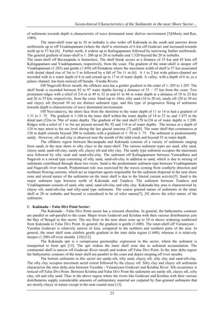 Geotechnical Characteristics of the Sediments in the near Shore Sector…
of sediments towards depth is characteristic of wave dominated inner shelves environment [5](Murty and Rao,
1989).
The inner-shelf zone up to 30 m isobaths is also wider off Kakinada in the south and narrows down
northwards up to off Visakhapatnam (where the shelf is minimum of 6 km off Godavari and increased towards
north up to 57 km [6]. Further north, it widens up to Kalingapatnam followed by narrowing further northwards.
The general gradient of inner-shelf is 1: 200 up to 20 m isobaths and 1:320 beyond the 20 m isobaths.
The inner-shelf off Bavanapadu is featureless. The shelf break occurs at a distance of 35 km and 45 kms off
Kalingapatnam and Visakhapatnam, respectively, from the coast. The gradient of the inner-shelf is steeper off
Visakhapatnam (1:285) and gentle (1:450) off Pentakota where the maximum width of shelf is 57 km associated
with domal shaed rise of 3m to 5 m followed by a fall of 7m 11 m [6]. A 1 to 2 km wide palaeo-channel are
recorded with in a water depth of 4 m and extend up to 17 m of water depth. A valley, with a depth of 6 m, as a
palaeo channel, has been noticed off Sarada –Varaha Rivers.
Off Nagavalli River mouth, the offshore area has a gentler gradient in the order of 1: 205 to 1:285. The
shelf break is recorded between 82 to 97 water depths having a distance of 35 – 37 km from the coast. Two
prominent ridges with a relief of 2-6 m at 49 to 52 m and 61 to 66 m water depth at a distance of 18 to 23 km
and 26 to 35 km, respectively, from the coast. Sand (up to 10m), silty sand (10 to 20 m), sandy silt (20 to 30 m)
and clayey silt (beyond 30 m) are distinct sediment type, and this type of progressive fining of sediments
towards depth is characteristic of wave dominated environment.
Off Nuvvalarevu, the shore face from the shoreline to the water depth of 11 to 14 m had a gradient of
1:31 to 1: 75. The gradient is 1:160 in the inner shelf within the water depths of 14 to 52 m, and 1:475 in the
distal part (52m to 70m of water depth). The gradient of the mid shelf (70 to124 m of water depth) is 1:200.
Ridges with a relief of 1 to 5m are present around 80, 92 and 114 m of water depths. The terrace at a depth of
124 m may attest to the sea level during the last glacial maxima [7] and[8]. The outer shelf that commences at
120 m depth extends beyond 200 m isobaths with a gradient of 1: 50 to 1: 75. The sediment is predominantly
sandy. However, silt and clay is observed near the mouth of the tidal creek and beyond 35 m water depth.
The offshore region between Bavanapadu and Kakinada consists of a variety of sediments ranging
from sands in the near shore to silty clays in the inner-shelf. The various sediment types are sand, silty sand,
clayey sand, sand-silt-clay, sandy silt, clayey silt and silty clay. The sandy type sediment occupies the maximum
area followed by silty sand and sand-silty-clay. The sediment off Kalingapatnam between Vamsadhara and
Nagavali is a mixed type consisting of silty sand, sand-silt-clay in addition to sand, which is due to mixing of
sediments contributed through these two rivers. Sand is the predominant sediment type between Visakhapatnam
and Nagavalli river mouth. Predominant role was exercised by the waves coming from southerly direction and
northeast flowing currents, which act as important agents responsible for the sediment dispersal in the near shore
zone and mixed nature of the sediments on the inner shelf is due to the littoral current activity[5]. Sand is the
major sediment type between north of Kakinada and Tandava. The sediment between Tandava and
Visakhapatnam consists of sand, silty sand, sand-silt-clay and silty clay. Kakinada bay area is characterized by
clayey silt, sand-silt-clay and silty-sand type sediments. The coarse grained nature of sediments in the inner
shelf at 20 m isobaths and beyond is considered to be of relict nature[5], [9] shows the relict nature of the
sediments.
E. Kakinada – False Divi Point Sector:
The Kakinada – False Divi Point sector has a crescent shoreline. In general, the bathymetric contours
are parallel or sub-parallel to the coast. Major rivers Godavari and Krishna with their various distributaries join
the Bay of Bengal in this sector. The sea floor in the near shore zone up to 10 m shows widening southward
from Kakinada to False Divi Point. In general, the gradient is gentle (1:600). The inner-shelf off Vainateyam –
Vasishta Godavari is relatively narrow (6 km), compared to the northern and southern parts of the area. In
general, the inner shelf zone exhibits gentle gradient in the inter delta region (1:600), whereas it is relatively
steeper (1:200) off river mouths [10]-[12].
The Kakinada spit is a conspicuous geomorphic expression in this sector, where the sediment is
transported to form spit [13]. The spit widens the inner shelf zone due to sediment accumulation. The
continental shelf is narrow off Godavari River mouth and widens off False Divi Point. In the inter delta region
the bathymetric contours of the inner shelf are parallel to the coast and depict steeping off river mouths.
The bottom sediments in this sector are sandy-silt, silty sand, clayey silt, silty clay and sand-silt-clay.
The silty clay occupies maximum aerial extent followed by the clayey silt. Silty clay and clayey silt sediments
characterize the inter-delta area between Vasishta - Vainateyam Godavari and Krishna River. Silt occurrence is
noticed off False Divi Point. Between Krishna and False Divi Point the sediments are sandy silt, clayey silt, silty
clay, silt and silty sand. Thus in the above region where the rivers like Godavari and Krishna with their various
distributaries supply considerable amounts of sedimentary material are carpeted by fine-grained sediments that
are mostly clayey in nature except in the near coastal area [13].

23

 