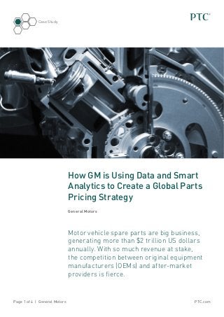 PTC.comPage 1 of 4 | General Motors
Case Study
How GM is Using Data and Smart
Analytics to Create a Global Parts
Pricing Strategy
General Motors
Motor vehicle spare parts are big business,
generating more than $2 trillion US dollars
annually. With so much revenue at stake,
the competition between original equipment
manufacturers (OEMs) and after-market
providers is fierce.
 