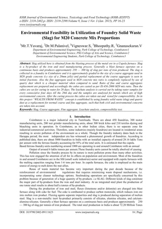 IOSR Journal of Environmental Science, Toxicology and Food Technology (IOSR-JESTFT)
e-ISSN: 2319-2402,p- ISSN: 2319-2399.Volume 9, Issue 1 Ver. I (Jan. 2015), PP 16-23
www.iosrjournals.org
DOI: 10.9790/2402-09111623 www.iosrjournals.org 16 | Page
Environmental Feasibility in Utilization of Foundry Solid Waste
(Slag) for M20 Concrete Mix Proportions
1
Mr.T.Yuvaraj, 2
Dr.M.Palanivel, 3
Vigneswar.S, 3
Bhoopathy.R, 3
Gnanasekaran.V
Department of Environmental Engineering, Park College of Technology, Coimbatore1
Department of Environmental Science, PSG College of Arts and Science, Coimbatore2
Environmental Engineering Students, Park College of Technology, Coimbatore3
Abstract: Slag utilized here is obtained from the blasting process of the metal ore in a Cupola furnace .Slag
is a by-product of the iron and steel manufacturing process. Generally a blast furnace operates on a
continuous basis and produces approximately 250 — 300 kg of slag per tons of iron produced. The slag is
collected in a foundry in Coimbatore and it is approximately graded to the size of a coarse aggregate used in
M20 grade concrete (i.e size of a 20mm jelly) and partial replacement of the coarse aggregate is seen in
initial fractions. Also the fine aggregate used in M20 concrete mix ratio is completely replaced by use of
quarry dust which is a cheaper material when compared to sand. Ratio of fine and coarse aggregates
replacement are prepared and accordingly the cubes are casted as per IS:456-2000 M20 mix ratio. Then the
cubes are set for curing in water for 28 days. The leachate analysis is carried out by taking water samples for
every consecutive four days till the 28th day and the samples are analyzed for metals which are of high
environmental concern. After the curing process the cubes are taken out and tested for compressibility .So in
this project “WEALTH FROM WASTE” concept is established by using foundry solid waste (slag) and quarry
dust as a replacement for normal coarse and fine aggregate, such that both civil and environmental concerns
are taken into account.
Keywords: Slag, Coarse aggregate, Fine aggregate, Leachate analysis, compressibility test.
I. Introduction
Coimbatore is a major industrial city in Tamilnadu. There are about 450 foundries, 300 motor
manufacturing units, 200 wet grinder manufacturing units, about 300 brick kilns and 210 textiles dyeing and
bleaching units in operation. In Coimbatore, as in other Indian cities, there is no separate zone for
industrial/commercial activities. Therefore, some industries (mainly foundries) are located in residential areas
resulting in severe pollution of the environment as a whole. Though the foundry industry dates back to the
Harappa period, the most independent era has witnessed a phenomenal growth of foundries. According to
published data, there are about 5000 foundries in India with an installed capacity of around 28.16 lakhs Tons
per annum with the ferrous foundry accounting for 95% of the total units. It is estimated that the cupola.
Based ferrous foundry units numbering around 1000 are operating in and around Coimbatore with an annual
Output of around 6 lakhs tonnes per annum.These foundry units cannot be totally absolved of causing
Pollution since the foundry process by its nature is more pollution prone than many other activities.
This has now engaged the attention of all for its effects on population and environment. Most of the foundries
in and around Coimbatore are in the SSI (small scale industries) sector and equipped with cupola furnaces with
the melting capacities ranging from 1-6 tons per hour. In cupola furnaces, the coke is employed as the main
source of energy to melt down the mat allies.
Reuse of waste material has become very important during the past decade because of the
reinforcement of environmental regulations that requires minimizing waste disposal mechanisms, i.e.
incorporating some cleaner technology options. Steelmaking operations are specifically concerned by this
problem because of generation of a huge quantity of by-products .i.e SLAG. Different kinds of slag constitute
the major part of by-products from the iron and steel industry. At an integrated steel plant the production of
one tonne steel results in about half a tonnes of by-products.
During the production of iron and steel, fluxes (limestone and/or dolomite) are charged into blast
furnace along with coke for fuel. The coke is combusted to produce carbon monoxide, which reduces iron ore
into molten iron product. Fluxing agents separate impurities and slag is produced during separation of molten
steel. Slag is a non-metallic inert by-product primarily consists of silicates, alumina silicates, and calcium-
alumina-silicates. Generally a blast furnace operates on a continuous basis and produces approximately 250
— 300 kg of slag per tonnes of iron produced. The total steel production in India is about 72.20 Million Tones
 