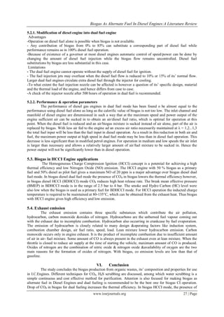 Biogas As Alternate Fuel In Diesel Engines:A Literature Review
www.iosrjournals.org 27 | Page
5.2.1. Modification of diesel engine into dual fuel engine
Advantages
-Operation on diesel fuel alone is possible when biogas is not available.
- Any contribution of biogas from 0% to 85% can substitute a corresponding part of diesel fuel while
performance remains as in 100% diesel fuel operation.
-Because of existence of a governor at most diesel engines automatic control of speed/power can be done by
changing the amount of diesel fuel injection while the biogas flow remains uncontrolled. Diesel fuel
substitutions by biogas are less substantial in this case.
Limitations
- The dual fuel engine cannot operate without the supply of diesel fuel for ignition.
- The fuel injection jets may overheat when the diesel fuel flow is reduced to 10% or 15% of its‘ normal flow.
Larger dual fuel engines circulate extra diesel fuel through the injector for cooling.
-To what extent the fuel injection nozzle can be affected is however a question of its‘ specific design, material
and the thermal load of the engine, and hence differs from case to case.
-A check of the injector nozzle after 500 hours of operation in dual fuel is recommended.
5.2.2. Performance & operation parameters
The performance of diesel gas engines in dual fuel mode has been found o be almost equal to the
performance using diesel fuel alone as long as the calorific value of biogas is not too low. The inlet channel and
manifold of diesel engine are dimensioned in such a way that at the maximum speed and power output of the
engine sufficient air can be sucked in to obtain an air/diesel fuel ratio, which is optimal for operation at this
point. When the diesel fuel is reduced and an air/biogas mixture is sucked instead of air alone, part of the air is
replaced by biogas. With less air fed to the engine ad an excess air ratio necessarily maintained at λ = 1,2...1,3
the total fuel input will be less than the fuel input in diesel operation. As a result in this reduction in both air and
fuel, the maximum power output at high speed in dual fuel mode may be less than in diesel fuel operation. This
decrease is less significant than in modified petrol engines. For operation in medium and low speeds the air inlet
is larger than necessary and allows a relatively larger amount of air/fuel mixture to be sucked in. Hence the
power output will not be significantly lower than in diesel operation.
5.3. Biogas in HCCI Engine applications
The Homogeneous Charge Compression Ignition (HCCI) concept is a potential for achieving a high
thermal efficiency and low Nitrogen Oxide (NO) emission. The HCCI engine with 50 % biogas as a primary
fuel and 50% diesel as pilot fuel gives a maximum NO of 20 ppm is a major advantage over biogas diesel dual
fuel mode. In biogas diesel dual fuel mode the presence of CO₂ in biogas lowers the thermal efficiency however,
in biogas diesel HCCI (BDHCCI) mode CO₂ reduces high heat release rate. The break mean effective pressure
(BMEP) in BDHCCI mode is in the range of 2.5 bar to 4 bar. The smoke and Hydro Carbon (HC) level were
also low when the biogas is used as a primary fuel for BDHCCI mode. For HCCI operation the inducted charge
temperature is required to be maintained at 80-135°C, which can be obtained from the exhaust heat. Thus biogas
with HCCI engine gives high efficiency and low emission.
5.4. Exhaust emission
The exhaust emission contains three specific substances which contribute the air pollution,
hydrocarbon, carbon monoxide &oxides of nitrogen. Hydrocarbons are the unburned fuel vapour coming out
with the exhaust due to incomplete combustion. Hydrocarbon also occurring in crankcase by fuel evaporation.
The emission of hydrocarbon is closely related to many design &operating factors like induction system,
combustion chamber design, air fuel ratio, speed, load. Lean mixture lower hydrocarbon emission. Carbon
monoxide occurs only in engine exhaust. It is the product of incomplete combustion due to insufficient amount
of air in air- fuel mixture. Some amount of CO is always present in the exhaust even at lean mixture. When the
throttle is closed to reduce air supply at the time of starting the vehicle, maximum amount of CO is produced.
Oxides of nitrogen are the combination of nitric oxide & nitrogen oxide &availability of oxygen are the two
main reasons for the formation of oxides of nitrogen. With biogas, co emission levels are low than that of
gasoline.
VI. Conclusion
The study concludes the biogas production from organic wastes, its‘ composition and properties for use
in I.C.Engines. Different techniques for CO₂, H₂S scrubbing are discussed, among which water scrubbing is a
simple continuous and cost effective method for purification. Attention is also focused for making biogas as
alternate fuel in Diesel Engines and dual fueling is recommended to be the best one for biogas CI operation.
Drop of CO₂ in biogas for dual fueling increases the thermal efficiency. In biogas HCCI mode, the presence of
 