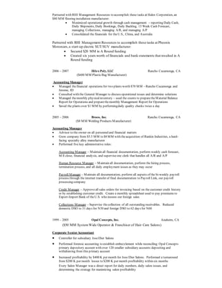 Partnered with RHI Management Resources to accomplish these tasks at Halex Corporation, an
$80 MM flooring installation manufacturer:
 Maximized operational growth through cash management – reporting Daily Cash,
Daily Shipments, Daily Bookings, Daily Backlog, 13 Week Cash Forecast,
managing Collections, managing A/R, and managing A/P
 Consolidated the financials for theU.S., China, and Australia
Partnered with RHI Management Resources to accomplish these tasks at Pheonix
Motorcars,a start-up electric SUT/SUV manufacturer:
 Secured $20 MM in A Round funding
 Created six years worth of financials and bank statements that resulted in A
Round funding
2006 – 2007 Hilex Poly, LLC Rancho Cucamonga, CA
($600 MM PlasticBag Manufacturer)
Accounting Manager
 Managed thefinancial operations for two plants worth $70 MM – Rancho Cucamonga and
Jerome, ID
 Consulted with the General Manager to discuss operational issues and determine solutions
 Managed themonthly physicalinventory – used the counts to preparetheMaterial Balance
Report for Operations and preparethemonthly Management Report for Operations
 Saved the plants over $1 MM by performingdaily quality checks twice a day
2005 – 2006 Broco, Inc. Rancho Cucamonga, CA
($8 MM Welding Products Manufacturer)
Accounting Manager
 Advisor to the owner on all personneland financial matters
 Grew company from $5.5 MM to $8 MM with theacquisition of Rankin Industries, a hard-
facing specialty alloy manufacturer
 Performed five key administrative roles:
Accounting Manager – Maintain all financial documentation, perform weekly cash forecast,
M/Eclose, financial analysis, and superviseone clerk that handles all A/R and A/P
Human Resource Manager – Maintain all documentation, perform the hiring process,
termination process, and all daily employment issues as they may occur
Payroll Manager – Maintain all documentation, perform all aspects of the bi-weekly payroll
process through the internet transfer of final documentation to Payroll Link, our payroll
processing company
Credit Manager – Approveall sales orders for invoicing based on the customer credit history
or by establishing customer credit. Create a monthly spreadsheet used to pay premiums to
Export-Import Bank of theU.S. who insures our foreign sales
Collections Manager – Supervise thecollection of all outstanding receivables. Reduced
domestic DSO to 31 days for N30 and foreign DSO to 62 days for N60
1999 – 2005 Opal Concepts, Inc. Anaheim, CA
($50 MM SystemWide Operator & Franchiser of Hair Care Salons)
Corporate SeniorAccountant
 Controller for subsidiary JoseEber Salons
 Performed forensic accounting to establish embezzlement while reconciling Opal Concepts
primary depository account with over 120 smaller subsidiary accounts depositing and
withdrawing from this primary account
 Increased profitability by $400 K per month for Jose Eber Salons. Performed a turnaround
from $200 K per month losses to $200 K per month profitability within six months
Every Salon Manager was a direct report for daily numbers, daily salon issues, and
determining the strategy for maximizing salon profitability
 