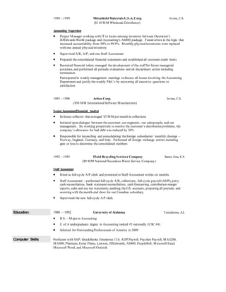 1998 – 1999 Mitsubishi Materials U.S.A. Corp. Irvine, CA
($110 MM Wholesale Distributor)
Accounting Supervisor
 Project Manager working with IT to locate missing inventory between Operation’s
JDEdwards World package and Accounting’s AS400 package. Found errors in the logic that
increased accountability from 50% to 99.9%. Monthly physicalinventories were replaced
with one annual physicalinventory
 Supervised A/R, A/P, and one Staff Accountant
 Prepared theconsolidated financial statements and established all customer credit limits
 Recruited financial talent, managed thedevelopment of the staff for future managerial
positions, and performed all periodic evaluations and all disciplinary action including
termination
Participated in weekly management meetings to discuss all issues involving theAccounting
Department and justify theweekly P&L’s by answering all executive questions to
satisfaction
1995 – 1998 Artios Corp. Irvine, CA
($50 MM InternationalSoftware Manufacturer)
SeniorAccountant/Financial Analyst
 In-house collector that averaged $3 MM per month in collections
 Initiated open dialogue between thecustomer, our engineers, our salespeople, and our
management. By working proactively to resolve the customer’s distribution problems, the
company’s allowance for bad debt was reduced by 30%
 Responsible for reconciling and consolidating theforeign subsidiaries’ monthly closings –
Norway, England, Germany, and Italy. Performed all foreign exchange entries including
gain or loss to determine theconsolidated numbers
1992 – 1995 Fluid Recycling Services Company Santa Ana, CA
($8 MM NationalHazardous Waste Service Company)
Staff Accountant
 Hired as full-cycle A/P clerk and promoted to Staff Accountant within six months
 Staff Accountant – performed full-cycle A/R, collections, full-cycle payroll(ADP), petty
cash reconciliation, bank statement reconciliation, cash forecasting, contribution margin
reports, sales and use tax statements, auditing theG/L accounts, preparing all journals, and
assisting with themonth-end close for our Canadian subsidiary
 Supervised the new full-cycle A/P clerk
Education: 1988 – 1992 University of Alabama Tuscaloosa, AL
 B.S. – Major in Accounting
 U of A undergraduate degree in Accounting ranked #5 nationally (USC #4)
 Selected for OutstandingProfessionals of America in 2009
Computer Skills: Proficient with SAP, QuickBooks Enterprise15.0, ADP Payroll, Paychex Payroll, MAS200,
MAS90, Platinum, Great Plains, Lawson, JDEdwards, AS400, PeopleSoft, Microsoft Excel,
Microsoft Word, and Microsoft Outlook
 