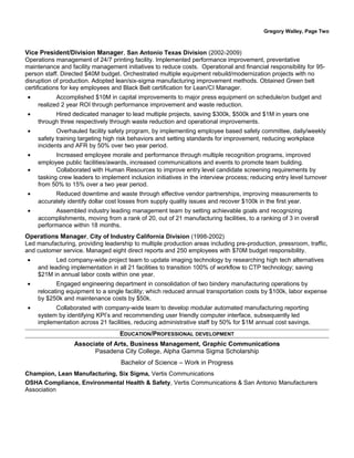 Gregory Walley, Page Two
Vice President/Division Manager, San Antonio Texas Division (2002-2009)
Operations management of 24/7 printing facility. Implemented performance improvement, preventative
maintenance and facility management initiatives to reduce costs. Operational and financial responsibility for 95-
person staff. Directed $40M budget. Orchestrated multiple equipment rebuild/modernization projects with no
disruption of production. Adopted lean/six-sigma manufacturing improvement methods. Obtained Green belt
certifications for key employees and Black Belt certification for Lean/CI Manager.
• Accomplished $10M in capital improvements to major press equipment on schedule/on budget and
realized 2 year ROI through performance improvement and waste reduction.
• Hired dedicated manager to lead multiple projects, saving $300k, $500k and $1M in years one
through three respectively through waste reduction and operational improvements.
• Overhauled facility safety program, by implementing employee based safety committee, daily/weekly
safety training targeting high risk behaviors and setting standards for improvement, reducing workplace
incidents and AFR by 50% over two year period.
• Increased employee morale and performance through multiple recognition programs, improved
employee public facilities/awards, increased communications and events to promote team building.
• Collaborated with Human Resources to improve entry level candidate screening requirements by
tasking crew leaders to implement inclusion initiatives in the interview process; reducing entry level turnover
from 50% to 15% over a two year period.
• Reduced downtime and waste through effective vendor partnerships, improving measurements to
accurately identify dollar cost losses from supply quality issues and recover $100k in the first year.
• Assembled industry leading management team by setting achievable goals and recognizing
accomplishments, moving from a rank of 20, out of 21 manufacturing facilities, to a ranking of 3 in overall
performance within 18 months.
Operations Manager, City of Industry California Division (1998-2002)
Led manufacturing, providing leadership to multiple production areas including pre-production, pressroom, traffic,
and customer service. Managed eight direct reports and 250 employees with $70M budget responsibility.
• Led company-wide project team to update imaging technology by researching high tech alternatives
and leading implementation in all 21 facilities to transition 100% of workflow to CTP technology; saving
$21M in annual labor costs within one year.
• Engaged engineering department in consolidation of two bindery manufacturing operations by
relocating equipment to a single facility; which reduced annual transportation costs by $100k, labor expense
by $250k and maintenance costs by $50k.
• Collaborated with company-wide team to develop modular automated manufacturing reporting
system by identifying KPI’s and recommending user friendly computer interface, subsequently led
implementation across 21 facilities, reducing administrative staff by 50% for $1M annual cost savings.
EDUCATION/PROFESSIONAL DEVELOPMENT
Associate of Arts, Business Management, Graphic Communications
Pasadena City College, Alpha Gamma Sigma Scholarship
Bachelor of Science – Work in Progress
Champion, Lean Manufacturing, Six Sigma, Vertis Communications
OSHA Compliance, Environmental Health & Safety, Vertis Communications & San Antonio Manufacturers
Association
 