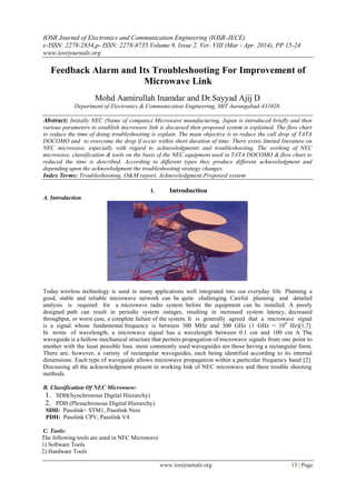 IOSR Journal of Electronics and Communication Engineering (IOSR-JECE)
e-ISSN: 2278-2834,p- ISSN: 2278-8735.Volume 9, Issue 2, Ver. VIII (Mar - Apr. 2014), PP 15-24
www.iosrjournals.org
www.iosrjournals.org 15 | Page
Feedback Alarm and Its Troubleshooting For Improvement of
Microwave Link
Mohd Aamirullah Inamdar and Dr.Sayyad Ajij D
Department of Electronics & Communication Engineering, MIT Aurangabad-431028.
Abstract: Initially NEC (Name of company) Microwave manufacturing, Japan is introduced briefly and then
various parameters to establish microwave link is discussed then proposed system is explained. The flow chart
to reduce the time of doing troubleshooting is explain. The main objective is to reduce the call drop of TATA
DOCOMO and to overcome the drop if occur within short duration of time. There exists limited literature on
NEC microwave, especially with regard to acknowledgments and troubleshooting. The working of NEC
microwave, classification & tools on the basis of the NEC equipment used in TATA DOCOMO & flow chart to
reduced the time is described. According to different types they produce different acknowledgment and
depending upon the acknowledgment the troubleshooting strategy changes.
Index Terms: Troubleshooting, O&M report, Acknowledgment,Proposed system
I. Introduction
A. Introduction
Today wireless technology is used in many applications well integrated into our everyday life. Planning a
good, stable and reliable microwave network can be quite challenging. Careful planning and detailed
analysis is required for a microwave radio system before the equipment can be installed. A poorly
designed path can result in periodic system outages, resulting in increased system latency, decreased
throughput, or worst case, a complete failure of the system. It is generally agreed that a microwave signal
is a signal whose fundamental frequency is between 300 MHz and 300 GHz (1 GHz = 109
Hz)[1,7].
In terms of wavelength, a microwave signal has a wavelength between 0.1 cm and 100 cm A The
waveguide is a hollow mechanical structure that permits propagation of microwave signals from one point to
another with the least possible loss. most commonly used waveguides are those having a rectangular form.
There are, however, a variety of rectangular waveguides, each being identified according to its internal
dimensions. Each type of waveguide allows microwave propagation within a particular frequency band [2].
Discussing all the acknowledgment present in working link of NEC microwave and there trouble shooting
methods.
B. Classification Of NEC Microwave:
1. SDH(Synchronous Digital Hierarchy)
2. PDH (Plesuchronous Digital Hierarchy)
SDH: Pasolink+ STM1, Pasolink Neoi
PDH: Pasolink CPV, Pasolink V4.
C. Tools:
The following tools are used in NEC Microwave
1) Software Tools
2) Hardware Tools
 