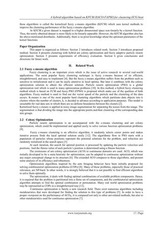 A hybrid algorithm based on KFCM-HACO-FAPSO for clustering ECG beat

these algorithms is called the kernelized fuzzy c-means algorithm (KFCM) which uses kernel methods to
improve the clustering performance of the fuzzy c-means algorithm.
          In KFCM a given dataset is mapped to a higher dimensional space non-linearly by a kernel function.
Thus, the newly obtained dataset is more likely to be linearly separable. However, the KFCM algorithm also has
the above-mentioned drawbacks. Additionally, there is no prior knowledge about the optimum parameters of the
kernel functions.

Paper Organization
         This paper is organized as follows: Section 2 introduces related work. Section 3 introduces proposed
method. Section 4 presents clustering with hybrid ant colony optimization and fuzzy adaptive particle swarm
optimization. Section 5 presents experiments of efficiency evaluation. Section 6 gives conclusions and
directions for future work.

                                              II.   Related Work
2.1 Fuzzy c-means algorithm
          Fuzzy clustering is an important crisis which is the issue of active research in several real-world
applications. The most popular fuzzy clustering technique is fuzzy c-means because of its efficient,
straightforward, and easy to implement [4]. But the fuzzy c-means algorithm suffers from the problem such as
sensitive to initialization and it can be easily attentive in local optima. But later it combines with the colony
optimization solution to obtain the efficient solution. Particle swarm optimization (PSO) is a global
optimization tool which is used in many optimization problems [10]. In this method, a hybrid fuzzy clustering
method which is based on FCM and fuzzy PSO (FPSO) is proposed which make use of the qualities of both
algorithms. Fuzzy method is used to find out the vector speed of the particle and the clustering of the data
occurs. K-means is one of the most popular hard clustering algorithms which partitions data objects into k
clusters where the number of clusters, k, is decided in advance according to application purposes. This model is
unsuitable for real data sets in which there are no definite boundaries between the clusters [2].
Kernelized fuzzy c-means is applied in noisy image segmentation for separating the noises from the image. The
segmentation is that dividing the image into the appropriate points and then clustering of the corresponding data
into groups.

2.2 Colony Optimization
          Particle swarm optimization is an accompanied with the c-means clustering and ant colony
optimization, which could be implemented and applied easily to solve various function optimization problems
[9].
           Fuzzy c-means clustering is an effective algorithm, it randomly selects center points and makes
iterative process finds the local optimal solution easily [12]. The algorithmic flow in PSO starts with a
population of particles whose positions represent the potential solutions for the problem, and velocities are
randomly initialized in the search space [3].
          At each iteration, the search for optimal position is processed by updating the particle velocities and
positions. And the fitness value of each particle’s position is determined using a fitness function.
          The extensions of ant colony optimization (ACO) to continuous domains are used. ACO, which was
initially developed to be a meta heuristic for optimization, can be adapted to continuous optimization without
any major conceptual change to its structure [6]. The extended ACO compares to those algorithms, and present
some analysis of its efficiency and robustness.
          Optimization algorithms inspired by the ants foraging behavior have been initially proposed for
solving combinatorial optimization problems (COPs) [8]. Many of these problems, especially those of practical
relevance, are NP-hard. In other words, it is strongly believed that it is not possible to find efficient algorithms
to solve them optimally.
          The optimization, it deals with finding optimal combinations of available problem components. Hence,
it is required that the problem is partitioned into a finite set of components, and the combinatorial optimization
algorithm attempts to find the optimal combination or permutation. Many real world optimization problems
may be represented as COPs in a straightforward way [12].
           Continuous optimization is barely a new research field. There exist numerous algorithms including
metaheuristics that were developed for finding the solution to this type of problems [5]. In order to have a
proper viewpoint on the performance of ACOR, it is compared not only to other ant-related methods, but also to
other metaheuristics used for continuous optimization [7].




                                             www.iosrjournals.org                                          17 | Page
 