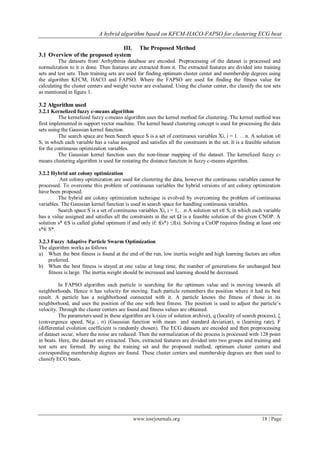 A hybrid algorithm based on KFCM-HACO-FAPSO for clustering ECG beat

                                 III.            The Proposed Method
3.1 Overview of the proposed system
          The datasets from Arrhythmia database are encoded. Preprocessing of the dataset is processed and
normalization to it is done. Then features are extracted from it. The extracted features are divided into training
sets and test sets. Then training sets are used for finding optimum cluster center and membership degrees using
the algorithm KFCM, HACO and FAPSO. Where the FAPSO are used for finding the fitness value for
calculating the cluster centers and weight vector are evaluated. Using the cluster center, the classify the test sets
as mentioned in figure 1.

3.2 Algorithm used
3.2.1 Kernelized fuzzy c-means algorithm
          The kernelized fuzzy c-means algorithm uses the kernel method for clustering. The kernel method was
first implemented in support vector machine. The kernel based clustering concept is used for processing the data
sets using the Gaussian kernel function.
          The search space are been Search space S is a set of continuous variables Xi, i = 1. . . n. A solution s∈
S, in which each variable has a value assigned and satisfies all the constraints in the set. It is a feasible solution
for the continuous optimization variables.
          The Gaussian kernel function uses the non-linear mapping of the dataset. The kernelized fuzzy c-
means clustering algorithm is used for restating the distance function in fuzzy c-means algorithm.

3.2.2 Hybrid ant colony optimization
          Ant colony optimization are used for clustering the data, however the continuous variables cannot be
processed. To overcome this problem of continuous variables the hybrid versions of ant colony optimization
have been proposed.
         The hybrid ant colony optimization technique is evolved by overcoming the problem of continuous
variables. The Gaussian kernel function is used in search space for handling continuous variables.
         Search space S is a set of continuous variables Xi, i = 1, . .n A solution set s∈ S, in which each variable
has a value assigned and satisfies all the constraints in the set Ω is a feasible solution of the given CNOP. A
solution s* ∈S is called global optimum if and only if: f(s*) ≤f(s). Solving a CnOP requires finding at least one
s*∈ S*.

3.2.3 Fuzzy Adaptive Particle Swarm Optimization
The algorithm works as follows
a) When the best fitness is found at the end of the run, low inertia weight and high learning factors are often
     preferred.
b) When the best fitness is stayed at one value at long time, the number of generations for unchanged best
     fitness is large. The inertia weight should be increased and learning should be decreased.

          In FAPSO algorithm each particle is searching for the optimum value and is moving towards all
neighborhoods. Hence it has velocity for moving. Each particle remembers the position where it had its best
result. A particle has a neighborhood connected with it. A particle knows the fitness of those in its
neighborhood, and uses the position of the one with best fitness. The position is used to adjust the particle’s
velocity. Through the cluster centers are found and fitness values are obtained.
          The parameters used in these algorithm are k (size of solution archive), q (locality of search process), ξ
(convergence speed, N(µ ; σ) (Gaussian function with mean and standard deviation), α (learning rate), F
(differential evolution coefficient is randomly chosen). The ECG datasets are encoded and then preprocessing
of dataset occur, where the noise are reduced. Then the normalization of the process is processed with 128 point
in beats. Here, the dataset are extracted. Then, extracted features are divided into two groups and training and
test sets are formed. By using the training set and the proposed method, optimum cluster centers and
corresponding membership degrees are found. These cluster centers and membership degrees are then used to
classify ECG beats.




                                             www.iosrjournals.org                                           18 | Page
 