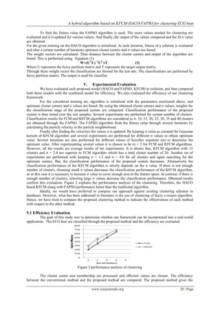 A hybrid algorithm based on KFCM-HACO-FAPSO for clustering ECG beat

         To find the fitness value the FAPSO algorithm is used. The exact values needed for clustering are
evaluated and it is updated for various values. And finally, the output of the values compared and the fit σ value
are obtained.
For the given training set the HACO algorithm is initialized. At each iteration, fitness of a solution is evaluated
and after a certain number of iterations optimum cluster centers and σ values are found.
The weight vectors are calculated. Then distance between the cluster centers and output of the algorithm are
found. This is performed using Equation (3).
                                      W=(UTU) − UT ∗T
                                                 1
                                                                            (3)
Where U represents the fuzzy partition matrix and T represents the target output matrix.
Through these weight vector the classification are formed for the test sets. The classifications are performed by
fuzzy partition matrix. The output is used for classifier.

                                        V.     Experimental Evaluation
          We have evaluated each proposed model (HACO and FAPSO, KFCM) in isolation, and then compared
both these models with the combined model for efficiency. We also evaluated the efficiency of our clustering
framework.
          For the considered training set, algorithm is initialized with the parameters mentioned above, and
optimum cluster centers and σ values are found. By using the obtained cluster centers and σ values, weights for
the classification stage of the proposed system are computed. Classification performance of the proposed
system is then tested over the test samples. Several experiments are performed for certain number of clusters.
Classification results for FCM and KFCM algorithms are considered as 6, 10, 15, 20, 25, 30, 35 and 40 clusters
are obtained through the FAPSO. The FAPSO algorithm finds the fitness value through several iterations by
calculating the particle velocity in the particle neighborhood.
          Finally after finding the velocities the values σ is updated. By keeping σ value as constant for Gaussian
kernels of KFCM algorithm and several experiments are performed for different σ values to obtain optimum
value. Several iterations are also performed for different values of fuzzifier exponent (m) to determine the
optimum value. After experimenting several values it is chosen to be m = 2 for FCM and KFCM algorithms.
However, all the results are average results of ten experiments. It is shown that, KFCM algorithm with 15
clusters and σ = 2.4 are superior to FCM algorithm which has a total cluster number of 20. Another set of
experiments are performed with keeping σ = 1.2 and σ = 4.0 for all clusters and again searching for the
optimum centers. But, the classification performance of the proposed system decreases. Alternatively the
classification performance of the KFCM algorithm is strictly depends on the σ value. If there is not enough
number of clusters, choosing small σ values decreases the classification performance of the KFCM algorithm,
so in this case it is necessary to increase σ value to cover enough area in the feature space. In contrast, if there is
enough number of clusters, selecting large σ values decrease the classification performance. Obtained results
confirm this evaluation. Figure 2 explains the performance analysis of the clustering. Therefore, the HACO
based KFCM along with FAPSO performance better than the traditional algorithm.
          Ideally, we would have preferred to compare our approach against existing clustering schemes in
databases. However, what has been addressed in literature is the use of clustering of fuzzy c-means algorithm.
Hence, we have tried to compare the proposed clustering method to indicate the effectiveness of each method
with respect to the other method.

5.1 Efficiency Evaluation
         The goal of this study was to determine whether our framework can be incorporated into a real-world
application. The ECG beat are classified through the proposed method and the efficiency are evaluated.




                                    Figure 2 performance analysis of clustering

        The cluster center and membership are processed and efficient values are chosen. The efficiency
between the conventional method and the proposed method are compared. The proposed method gives the

                                              www.iosrjournals.org                                           20 | Page
 