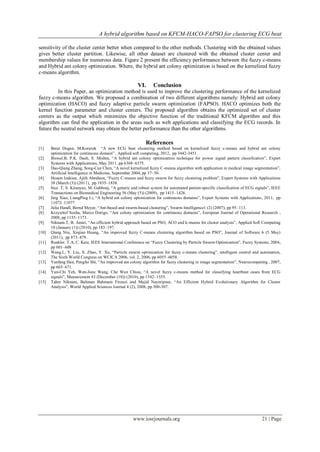 A hybrid algorithm based on KFCM-HACO-FAPSO for clustering ECG beat

sensitivity of the cluster center better when compared to the other methods. Clustering with the obtained values
gives better cluster partition. Likewise, all other dataset are clustered with the obtained cluster center and
membership values for numerous data. Figure 2 present the efficiency performance between the fuzzy c-means
and Hybrid ant colony optimization. Where, the hybrid ant colony optimization is based on the kernelized fuzzy
c-means algorithm.

                                                        VI.      Conclusion
         In this Paper, an optimization method is used to improve the clustering performance of the kernelized
fuzzy c-means algorithm. We proposed a combination of two different algorithms namely: Hybrid ant colony
optimization (HACO) and fuzzy adaptive particle swarm optimization (FAPSO). HACO optimizes both the
kernel function parameter and cluster centers. The proposed algorithm obtains the optimized set of cluster
centers as the output which minimizes the objective function of the traditional KFCM algorithm and this
algorithm can find the application in the areas such as web applications and classifying the ECG records. In
future the neutral network may obtain the better performance than the other algorithms.

                                                            References
[1]    Berat Dogan, M.Korurek “A new ECG beat clustering method based on kernelized fuzzy c-means and hybrid ant colony
       optimization for continuous domain” , Applied soft computing, 2012, pp 3442-3451.
[2]    Biswal.B, P.K. Dash, S. Mishra, “A hybrid ant colony optimization technique for power signal pattern classification”, Expert
       Systems with Applications, May 2011, pp 6368–6375.
[3]    Dao-Qiang Zhang, Song-Can Chen, “A novel kernelized fuzzy C-means algorithm with application in medical image segmentation”,
       Artificial Intelligence in Medicine, September 2004, pp 37–50.
[4]    Hesam Izakian, Ajith Abraham, “Fuzzy C-means and fuzzy swarm for fuzzy clustering problem”, Expert Systems with Applications
       38 (March (3)) (2011), pp 1835–1838.
[5]    Ince .T, S. Kiranyaz, M. Gabbouj, “A generic and robust system for automated patient-specific classification of ECG signals”, IEEE
       Transactions on Biomedical Engineering 56 (May (5)) (2009), pp 1415–1426.
[6]    Jing Xiao, LiangPing Li, “A hybrid ant colony optimization for continuous domains”, Expert Systems with Applications, 2011, pp
       11072–11077.
[7]    Julia Handl, Bernd Meyer, “Ant-based and swarm-based clustering”, Swarm Intelligence1 (2) (2007), pp 95–113.
[8]    Krzysztof Socha, Marco Dorigo, “Ant colony optimization for continuous domains”, European Journal of Operational Research ,
       2008, pp 1155–1173.
[9]    Niknam.T, B. Amiri, “An efficient hybrid approach based on PSO, ACO and k-means for cluster analysis”, Applied Soft Computing
       10 (January (1)) (2010), pp 183–197.
[10]   Qiang Niu, Xinjian Huang, “An improved fuzzy C-means clustering algorithm based on PSO”, Journal of Software 6 (5 May)
       (2011), pp 873–879.
[11]   Runkler. T.A, C. Katz, IEEE International Conference on “Fuzzy Clustering by Particle Swarm Optimization”, Fuzzy Systems, 2006,
       pp 601–608
[12]   Wang.L, Y. Liu, X. Zhao, Y. Xu, “Particle swarm optimization for fuzzy c-means clustering”, intelligent control and automation,
       The Sixth World Congress on WCICA 2006, vol. 2, 2006, pp 6055–6058.
[13]   Yanfang Han, Pengfei Shi, “An improved ant colony algorithm for fuzzy clustering in image segmentation”, Neurocomputing , 2007,
       pp 665–671.
[14]   Yun-Chi Yeh, Wen-June Wang, Che Wun Chiou, “A novel fuzzy c-means method for classifying heartbeat cases from ECG
       signals”, Measurement 43 (December (10)) (2010), pp 1542–1555.
[15]   Taher Niknam, Bahman Bahmani Firouzi and Majid Nayeripour, “An Efficient Hybrid Evolutionary Algorithm for Cluster
       Analysis”, World Applied Sciences Journal 4 (2), 2008, pp 300-307.




                                                     www.iosrjournals.org                                                     21 | Page
 