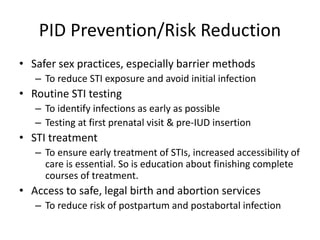 PID Prevention/Risk Reduction
• Safer sex practices, especially barrier methods
– To reduce STI exposure and avoid initial infection
• Routine STI testing
– To identify infections as early as possible
– Testing at first prenatal visit & pre-IUD insertion
• STI treatment
– To ensure early treatment of STIs, increased accessibility of
care is essential. So is education about finishing complete
courses of treatment.
• Access to safe, legal birth and abortion services
– To reduce risk of postpartum and postabortal infection
 