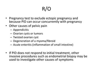 R/O
• Pregnancy test to exclude ectopic pregnancy and
because PID can occur concurrently with pregnancy
• Other causes of pelvic pain
– Appendicitis
– Ovarian cysts or tumors
– Twisted ovarian cyst
– Degeneration of a myoma/fibroid
– Acute enteritis (inflammation of small intestine)
• If PID does not respond to initial treatment, other
invasive procedures such as endometrial biopsy may be
used to investigate other causes of symptoms
 