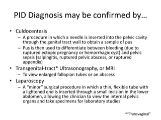 PID Diagnosis may be confirmed by…
• Culdocentesis
– A procedure in which a needle is inserted into the pelvic cavity
through the genital tract wall to obtain a sample of pus
– Pus is then used to differentiate between bleeding (due to
ruptured ectopic pregnancy or hemorrhagic cyst) and pelvic
sepsis (salpingitis, ruptured pelvic abscess, or ruptured
appendix)
• Transgenital-tract* Ultrasonography, or MRI
– To view enlarged fallopian tubes or an abscess
• Laparoscopy
– A “minor” surgical procedure in which a thin, flexible tube with
a lightened end is inserted through a small incision in the lower
abdomen, allowing the clinician to view the internal pelvic
organs and take specimens for laboratory studies
*“Transvaginal”
 